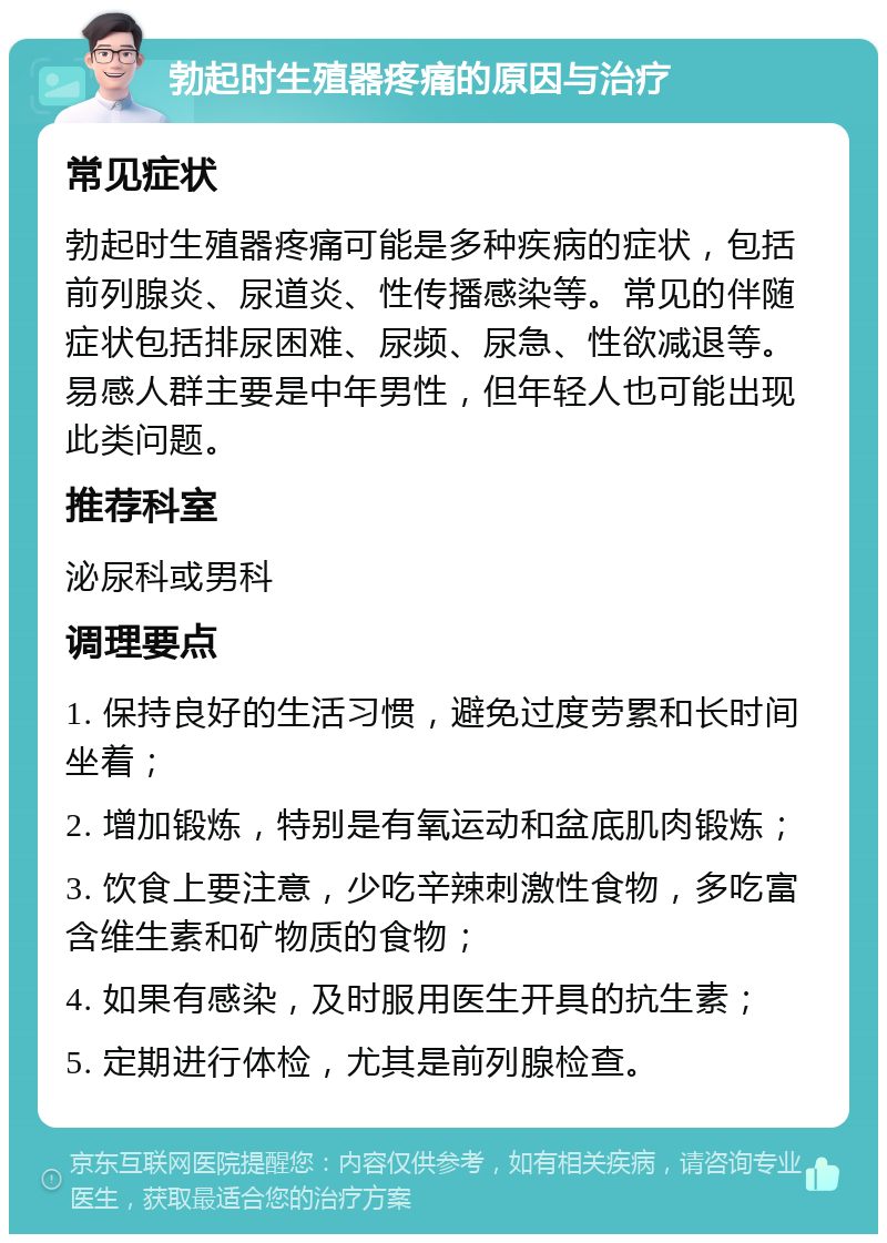 勃起时生殖器疼痛的原因与治疗 常见症状 勃起时生殖器疼痛可能是多种疾病的症状，包括前列腺炎、尿道炎、性传播感染等。常见的伴随症状包括排尿困难、尿频、尿急、性欲减退等。易感人群主要是中年男性，但年轻人也可能出现此类问题。 推荐科室 泌尿科或男科 调理要点 1. 保持良好的生活习惯，避免过度劳累和长时间坐着； 2. 增加锻炼，特别是有氧运动和盆底肌肉锻炼； 3. 饮食上要注意，少吃辛辣刺激性食物，多吃富含维生素和矿物质的食物； 4. 如果有感染，及时服用医生开具的抗生素； 5. 定期进行体检，尤其是前列腺检查。