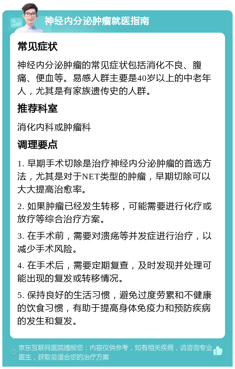 神经内分泌肿瘤就医指南 常见症状 神经内分泌肿瘤的常见症状包括消化不良、腹痛、便血等。易感人群主要是40岁以上的中老年人，尤其是有家族遗传史的人群。 推荐科室 消化内科或肿瘤科 调理要点 1. 早期手术切除是治疗神经内分泌肿瘤的首选方法，尤其是对于NET类型的肿瘤，早期切除可以大大提高治愈率。 2. 如果肿瘤已经发生转移，可能需要进行化疗或放疗等综合治疗方案。 3. 在手术前，需要对溃疡等并发症进行治疗，以减少手术风险。 4. 在手术后，需要定期复查，及时发现并处理可能出现的复发或转移情况。 5. 保持良好的生活习惯，避免过度劳累和不健康的饮食习惯，有助于提高身体免疫力和预防疾病的发生和复发。