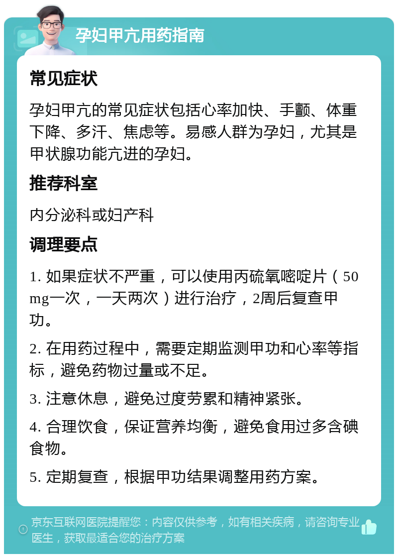 孕妇甲亢用药指南 常见症状 孕妇甲亢的常见症状包括心率加快、手颤、体重下降、多汗、焦虑等。易感人群为孕妇，尤其是甲状腺功能亢进的孕妇。 推荐科室 内分泌科或妇产科 调理要点 1. 如果症状不严重，可以使用丙硫氧嘧啶片（50mg一次，一天两次）进行治疗，2周后复查甲功。 2. 在用药过程中，需要定期监测甲功和心率等指标，避免药物过量或不足。 3. 注意休息，避免过度劳累和精神紧张。 4. 合理饮食，保证营养均衡，避免食用过多含碘食物。 5. 定期复查，根据甲功结果调整用药方案。