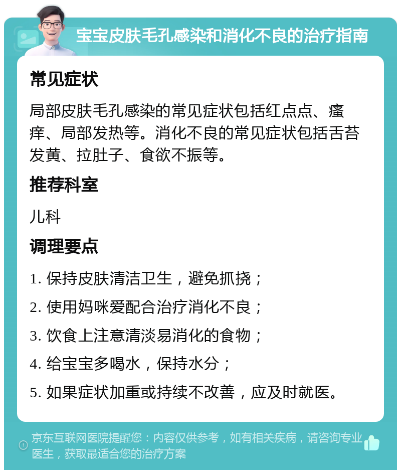 宝宝皮肤毛孔感染和消化不良的治疗指南 常见症状 局部皮肤毛孔感染的常见症状包括红点点、瘙痒、局部发热等。消化不良的常见症状包括舌苔发黄、拉肚子、食欲不振等。 推荐科室 儿科 调理要点 1. 保持皮肤清洁卫生，避免抓挠； 2. 使用妈咪爱配合治疗消化不良； 3. 饮食上注意清淡易消化的食物； 4. 给宝宝多喝水，保持水分； 5. 如果症状加重或持续不改善，应及时就医。