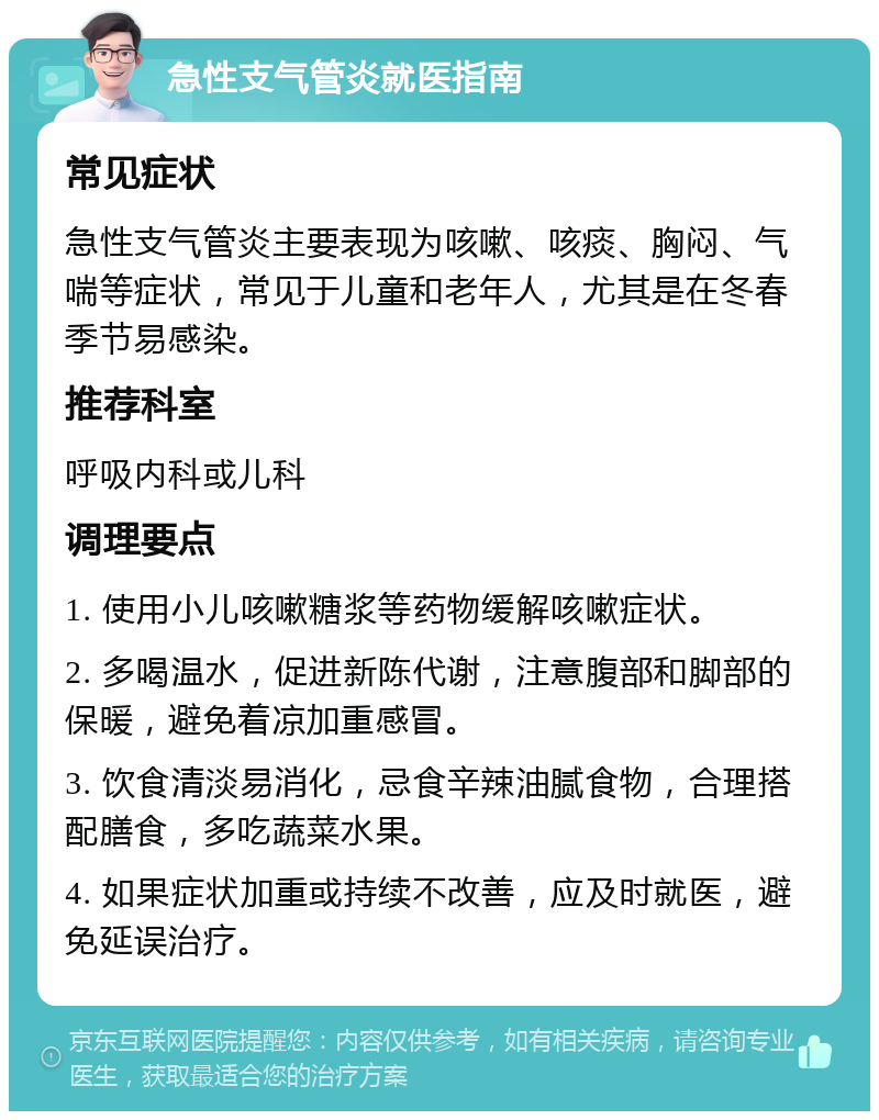 急性支气管炎就医指南 常见症状 急性支气管炎主要表现为咳嗽、咳痰、胸闷、气喘等症状，常见于儿童和老年人，尤其是在冬春季节易感染。 推荐科室 呼吸内科或儿科 调理要点 1. 使用小儿咳嗽糖浆等药物缓解咳嗽症状。 2. 多喝温水，促进新陈代谢，注意腹部和脚部的保暖，避免着凉加重感冒。 3. 饮食清淡易消化，忌食辛辣油腻食物，合理搭配膳食，多吃蔬菜水果。 4. 如果症状加重或持续不改善，应及时就医，避免延误治疗。