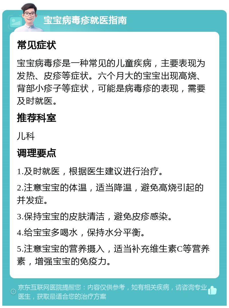 宝宝病毒疹就医指南 常见症状 宝宝病毒疹是一种常见的儿童疾病，主要表现为发热、皮疹等症状。六个月大的宝宝出现高烧、背部小疹子等症状，可能是病毒疹的表现，需要及时就医。 推荐科室 儿科 调理要点 1.及时就医，根据医生建议进行治疗。 2.注意宝宝的体温，适当降温，避免高烧引起的并发症。 3.保持宝宝的皮肤清洁，避免皮疹感染。 4.给宝宝多喝水，保持水分平衡。 5.注意宝宝的营养摄入，适当补充维生素C等营养素，增强宝宝的免疫力。