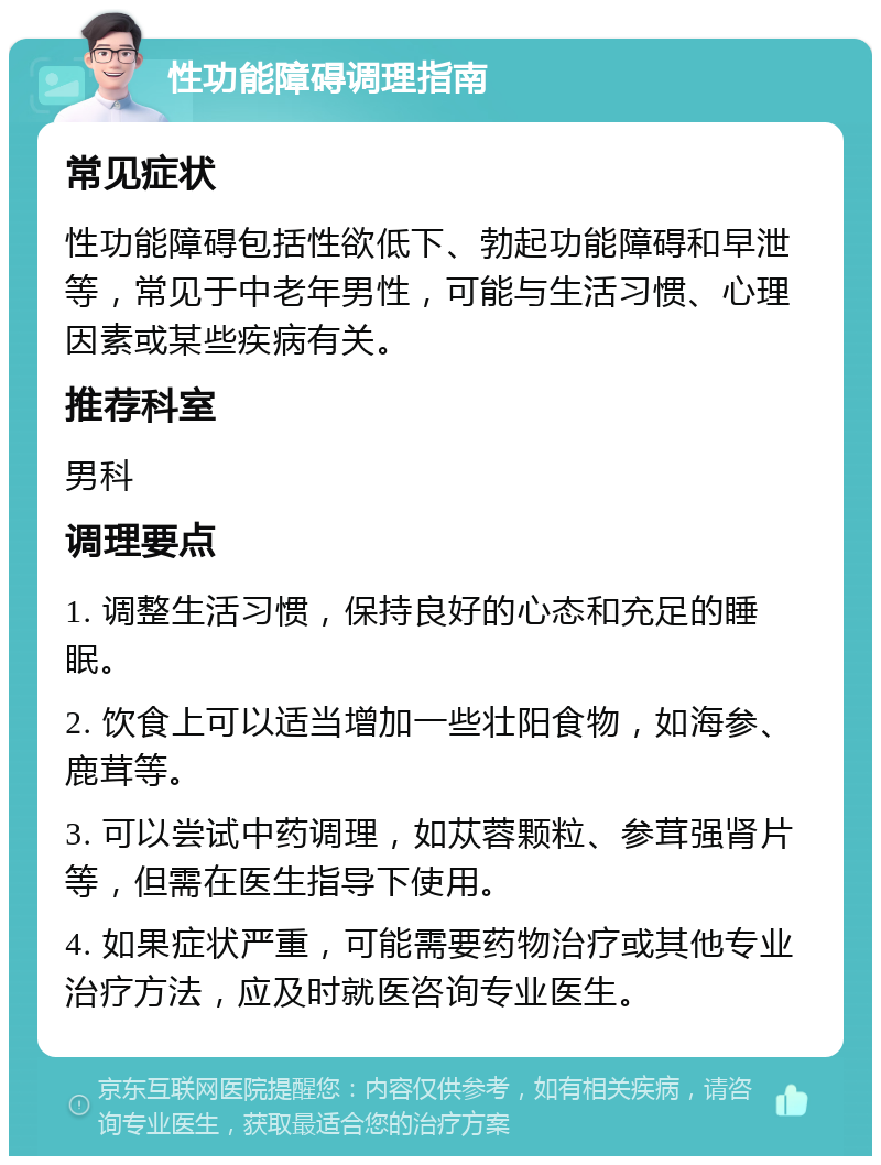 性功能障碍调理指南 常见症状 性功能障碍包括性欲低下、勃起功能障碍和早泄等，常见于中老年男性，可能与生活习惯、心理因素或某些疾病有关。 推荐科室 男科 调理要点 1. 调整生活习惯，保持良好的心态和充足的睡眠。 2. 饮食上可以适当增加一些壮阳食物，如海参、鹿茸等。 3. 可以尝试中药调理，如苁蓉颗粒、参茸强肾片等，但需在医生指导下使用。 4. 如果症状严重，可能需要药物治疗或其他专业治疗方法，应及时就医咨询专业医生。