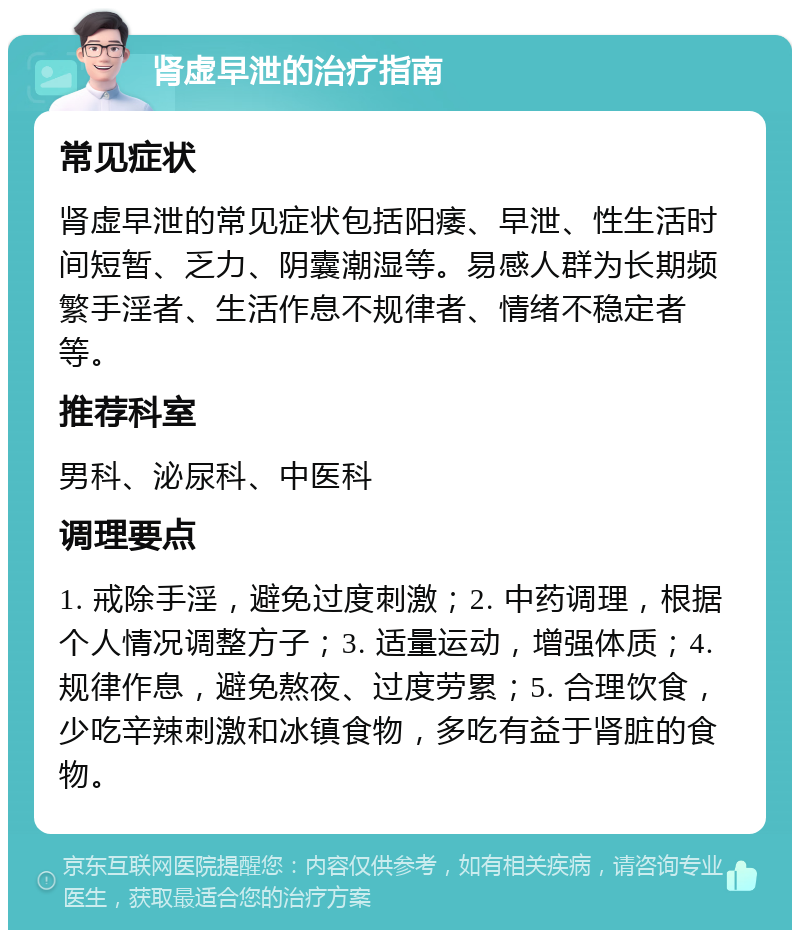 肾虚早泄的治疗指南 常见症状 肾虚早泄的常见症状包括阳痿、早泄、性生活时间短暂、乏力、阴囊潮湿等。易感人群为长期频繁手淫者、生活作息不规律者、情绪不稳定者等。 推荐科室 男科、泌尿科、中医科 调理要点 1. 戒除手淫，避免过度刺激；2. 中药调理，根据个人情况调整方子；3. 适量运动，增强体质；4. 规律作息，避免熬夜、过度劳累；5. 合理饮食，少吃辛辣刺激和冰镇食物，多吃有益于肾脏的食物。