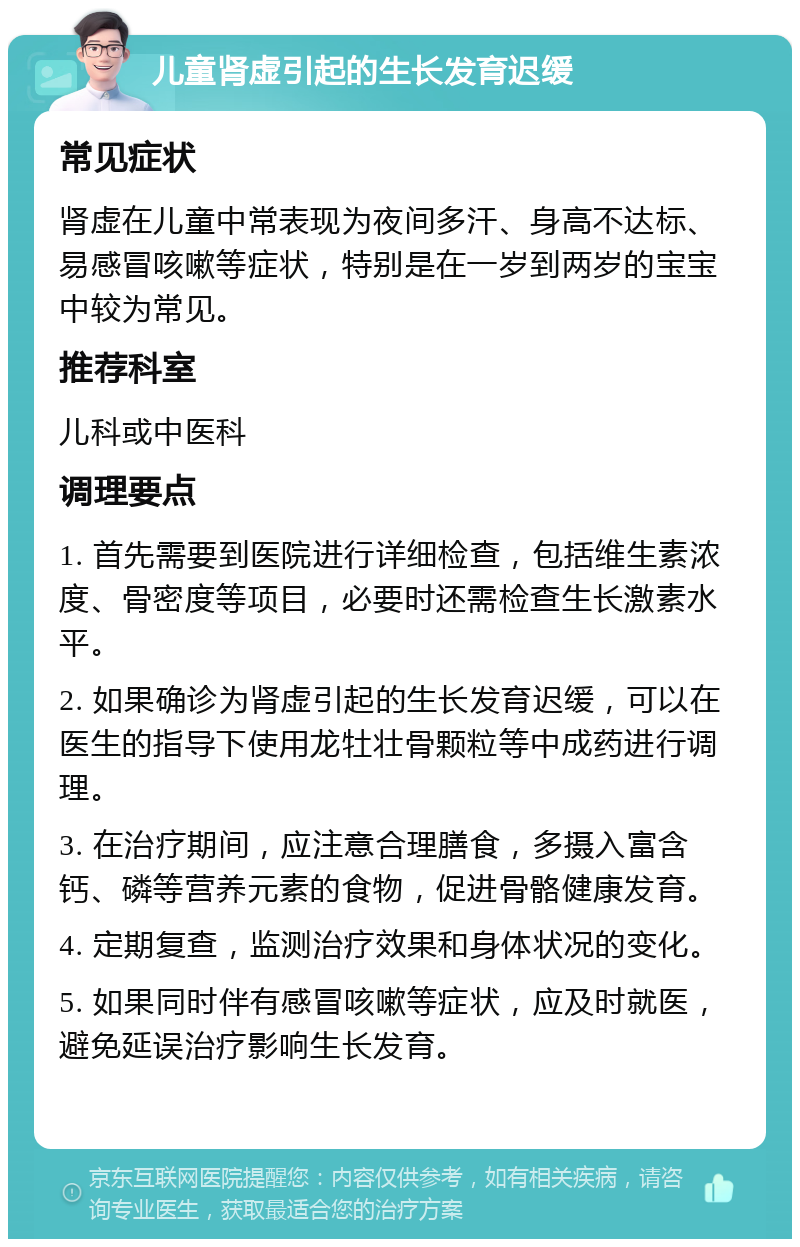 儿童肾虚引起的生长发育迟缓 常见症状 肾虚在儿童中常表现为夜间多汗、身高不达标、易感冒咳嗽等症状，特别是在一岁到两岁的宝宝中较为常见。 推荐科室 儿科或中医科 调理要点 1. 首先需要到医院进行详细检查，包括维生素浓度、骨密度等项目，必要时还需检查生长激素水平。 2. 如果确诊为肾虚引起的生长发育迟缓，可以在医生的指导下使用龙牡壮骨颗粒等中成药进行调理。 3. 在治疗期间，应注意合理膳食，多摄入富含钙、磷等营养元素的食物，促进骨骼健康发育。 4. 定期复查，监测治疗效果和身体状况的变化。 5. 如果同时伴有感冒咳嗽等症状，应及时就医，避免延误治疗影响生长发育。