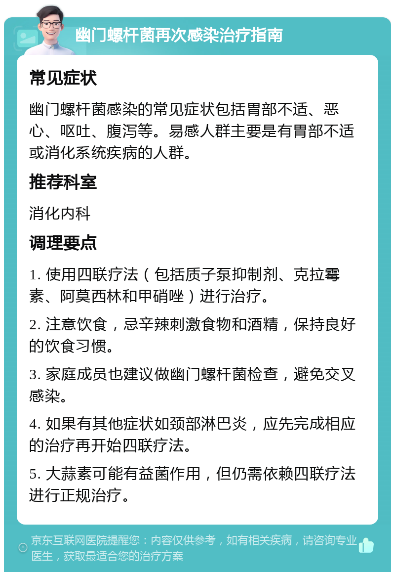 幽门螺杆菌再次感染治疗指南 常见症状 幽门螺杆菌感染的常见症状包括胃部不适、恶心、呕吐、腹泻等。易感人群主要是有胃部不适或消化系统疾病的人群。 推荐科室 消化内科 调理要点 1. 使用四联疗法（包括质子泵抑制剂、克拉霉素、阿莫西林和甲硝唑）进行治疗。 2. 注意饮食，忌辛辣刺激食物和酒精，保持良好的饮食习惯。 3. 家庭成员也建议做幽门螺杆菌检查，避免交叉感染。 4. 如果有其他症状如颈部淋巴炎，应先完成相应的治疗再开始四联疗法。 5. 大蒜素可能有益菌作用，但仍需依赖四联疗法进行正规治疗。