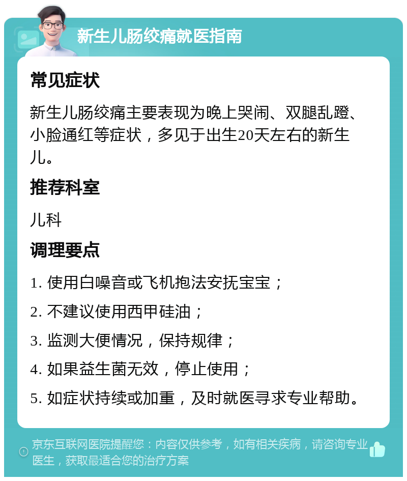 新生儿肠绞痛就医指南 常见症状 新生儿肠绞痛主要表现为晚上哭闹、双腿乱蹬、小脸通红等症状，多见于出生20天左右的新生儿。 推荐科室 儿科 调理要点 1. 使用白噪音或飞机抱法安抚宝宝； 2. 不建议使用西甲硅油； 3. 监测大便情况，保持规律； 4. 如果益生菌无效，停止使用； 5. 如症状持续或加重，及时就医寻求专业帮助。