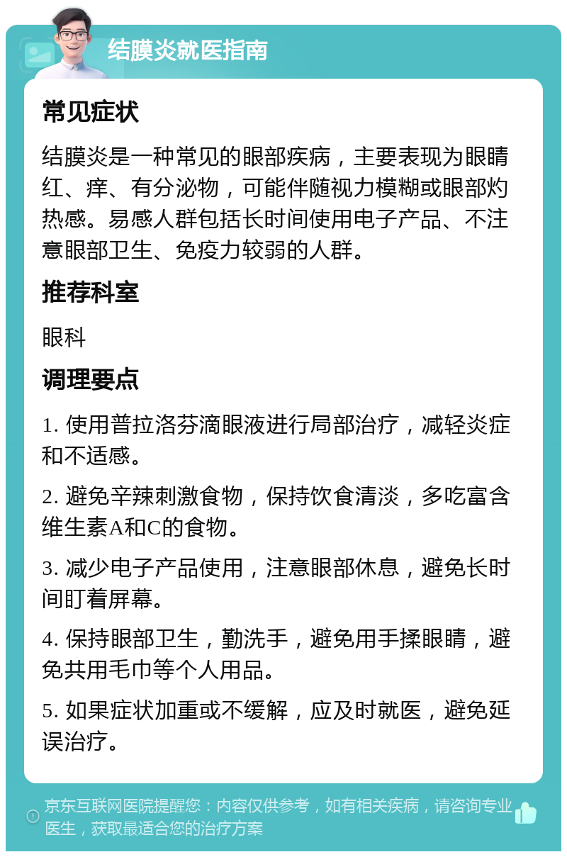 结膜炎就医指南 常见症状 结膜炎是一种常见的眼部疾病，主要表现为眼睛红、痒、有分泌物，可能伴随视力模糊或眼部灼热感。易感人群包括长时间使用电子产品、不注意眼部卫生、免疫力较弱的人群。 推荐科室 眼科 调理要点 1. 使用普拉洛芬滴眼液进行局部治疗，减轻炎症和不适感。 2. 避免辛辣刺激食物，保持饮食清淡，多吃富含维生素A和C的食物。 3. 减少电子产品使用，注意眼部休息，避免长时间盯着屏幕。 4. 保持眼部卫生，勤洗手，避免用手揉眼睛，避免共用毛巾等个人用品。 5. 如果症状加重或不缓解，应及时就医，避免延误治疗。