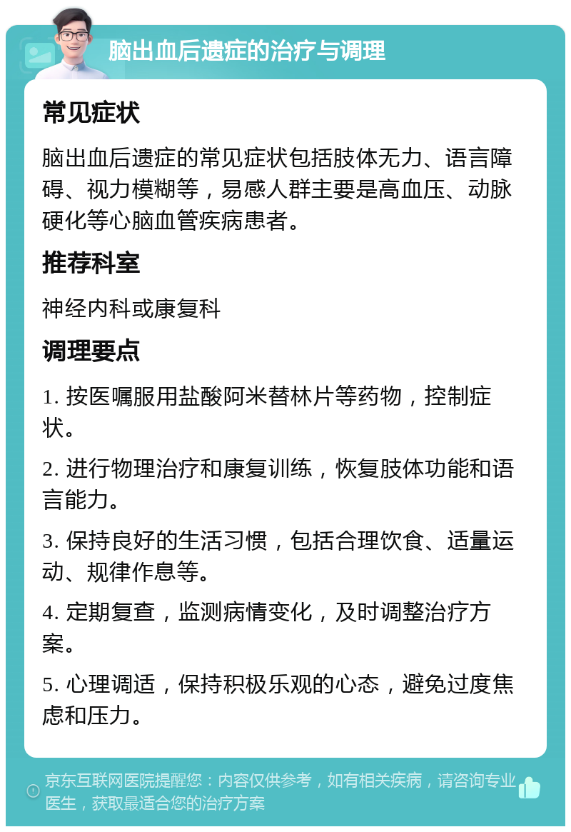 脑出血后遗症的治疗与调理 常见症状 脑出血后遗症的常见症状包括肢体无力、语言障碍、视力模糊等，易感人群主要是高血压、动脉硬化等心脑血管疾病患者。 推荐科室 神经内科或康复科 调理要点 1. 按医嘱服用盐酸阿米替林片等药物，控制症状。 2. 进行物理治疗和康复训练，恢复肢体功能和语言能力。 3. 保持良好的生活习惯，包括合理饮食、适量运动、规律作息等。 4. 定期复查，监测病情变化，及时调整治疗方案。 5. 心理调适，保持积极乐观的心态，避免过度焦虑和压力。