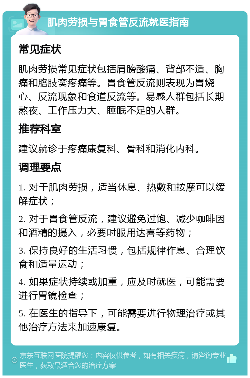 肌肉劳损与胃食管反流就医指南 常见症状 肌肉劳损常见症状包括肩膀酸痛、背部不适、胸痛和胳肢窝疼痛等。胃食管反流则表现为胃烧心、反流现象和食道反流等。易感人群包括长期熬夜、工作压力大、睡眠不足的人群。 推荐科室 建议就诊于疼痛康复科、骨科和消化内科。 调理要点 1. 对于肌肉劳损，适当休息、热敷和按摩可以缓解症状； 2. 对于胃食管反流，建议避免过饱、减少咖啡因和酒精的摄入，必要时服用达喜等药物； 3. 保持良好的生活习惯，包括规律作息、合理饮食和适量运动； 4. 如果症状持续或加重，应及时就医，可能需要进行胃镜检查； 5. 在医生的指导下，可能需要进行物理治疗或其他治疗方法来加速康复。