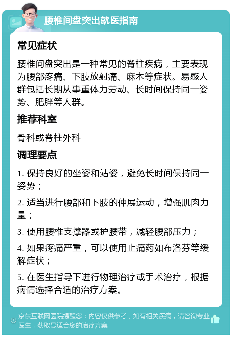 腰椎间盘突出就医指南 常见症状 腰椎间盘突出是一种常见的脊柱疾病，主要表现为腰部疼痛、下肢放射痛、麻木等症状。易感人群包括长期从事重体力劳动、长时间保持同一姿势、肥胖等人群。 推荐科室 骨科或脊柱外科 调理要点 1. 保持良好的坐姿和站姿，避免长时间保持同一姿势； 2. 适当进行腰部和下肢的伸展运动，增强肌肉力量； 3. 使用腰椎支撑器或护腰带，减轻腰部压力； 4. 如果疼痛严重，可以使用止痛药如布洛芬等缓解症状； 5. 在医生指导下进行物理治疗或手术治疗，根据病情选择合适的治疗方案。