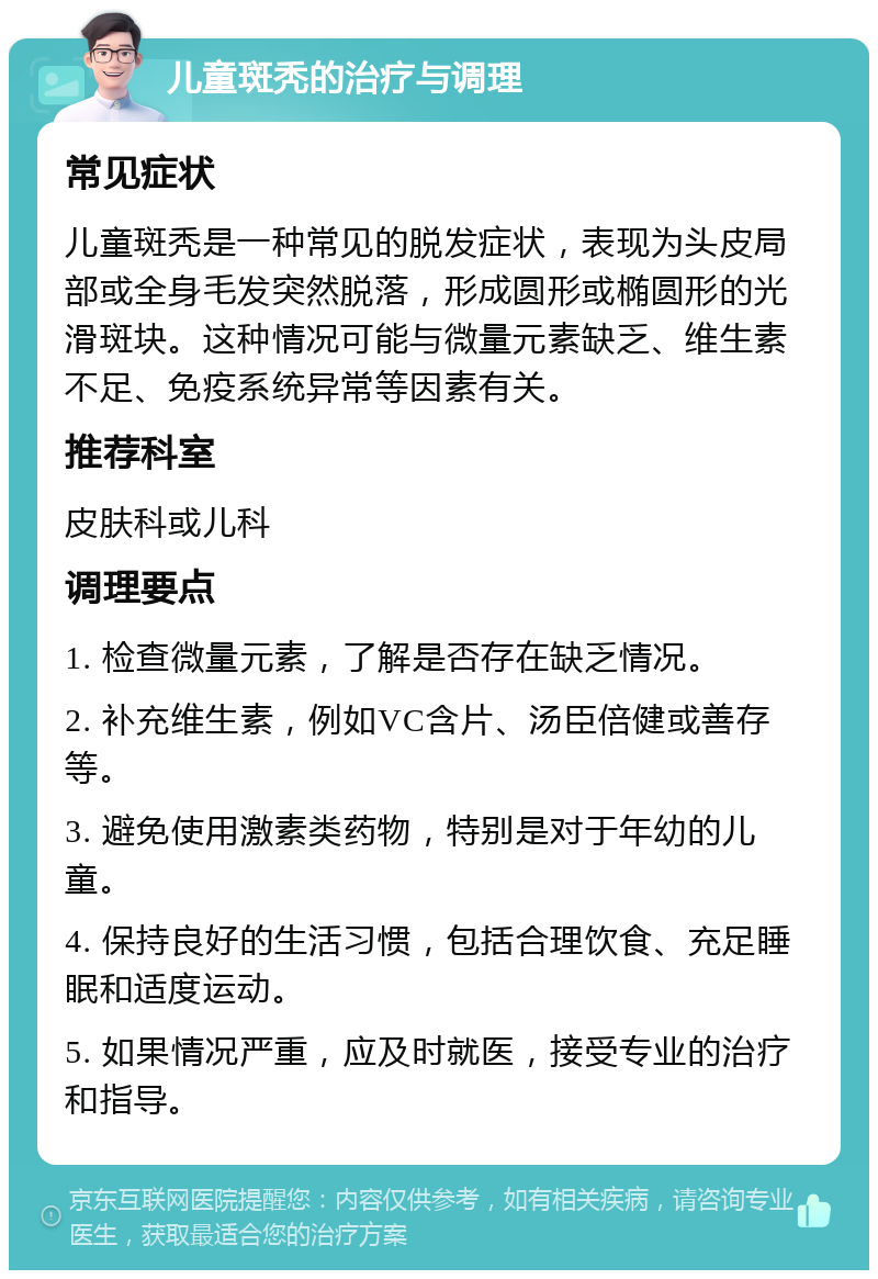 儿童斑秃的治疗与调理 常见症状 儿童斑秃是一种常见的脱发症状，表现为头皮局部或全身毛发突然脱落，形成圆形或椭圆形的光滑斑块。这种情况可能与微量元素缺乏、维生素不足、免疫系统异常等因素有关。 推荐科室 皮肤科或儿科 调理要点 1. 检查微量元素，了解是否存在缺乏情况。 2. 补充维生素，例如VC含片、汤臣倍健或善存等。 3. 避免使用激素类药物，特别是对于年幼的儿童。 4. 保持良好的生活习惯，包括合理饮食、充足睡眠和适度运动。 5. 如果情况严重，应及时就医，接受专业的治疗和指导。