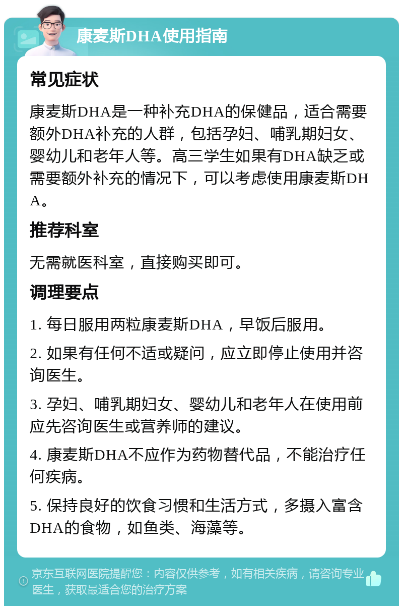 康麦斯DHA使用指南 常见症状 康麦斯DHA是一种补充DHA的保健品，适合需要额外DHA补充的人群，包括孕妇、哺乳期妇女、婴幼儿和老年人等。高三学生如果有DHA缺乏或需要额外补充的情况下，可以考虑使用康麦斯DHA。 推荐科室 无需就医科室，直接购买即可。 调理要点 1. 每日服用两粒康麦斯DHA，早饭后服用。 2. 如果有任何不适或疑问，应立即停止使用并咨询医生。 3. 孕妇、哺乳期妇女、婴幼儿和老年人在使用前应先咨询医生或营养师的建议。 4. 康麦斯DHA不应作为药物替代品，不能治疗任何疾病。 5. 保持良好的饮食习惯和生活方式，多摄入富含DHA的食物，如鱼类、海藻等。