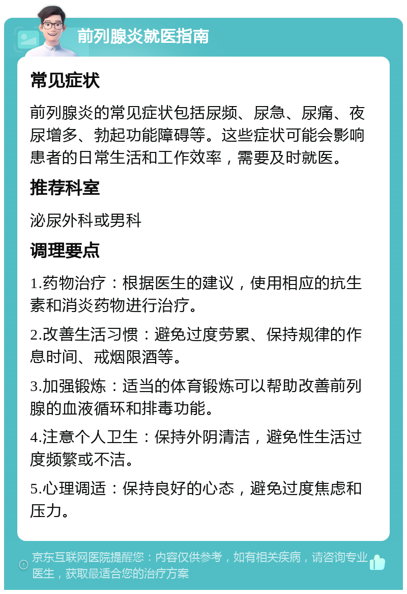 前列腺炎就医指南 常见症状 前列腺炎的常见症状包括尿频、尿急、尿痛、夜尿增多、勃起功能障碍等。这些症状可能会影响患者的日常生活和工作效率，需要及时就医。 推荐科室 泌尿外科或男科 调理要点 1.药物治疗：根据医生的建议，使用相应的抗生素和消炎药物进行治疗。 2.改善生活习惯：避免过度劳累、保持规律的作息时间、戒烟限酒等。 3.加强锻炼：适当的体育锻炼可以帮助改善前列腺的血液循环和排毒功能。 4.注意个人卫生：保持外阴清洁，避免性生活过度频繁或不洁。 5.心理调适：保持良好的心态，避免过度焦虑和压力。