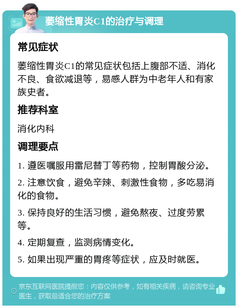 萎缩性胃炎C1的治疗与调理 常见症状 萎缩性胃炎C1的常见症状包括上腹部不适、消化不良、食欲减退等，易感人群为中老年人和有家族史者。 推荐科室 消化内科 调理要点 1. 遵医嘱服用雷尼替丁等药物，控制胃酸分泌。 2. 注意饮食，避免辛辣、刺激性食物，多吃易消化的食物。 3. 保持良好的生活习惯，避免熬夜、过度劳累等。 4. 定期复查，监测病情变化。 5. 如果出现严重的胃疼等症状，应及时就医。