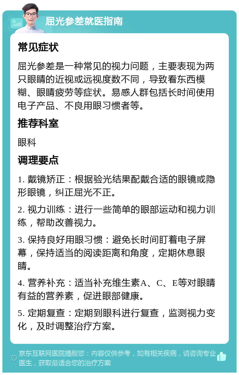 屈光参差就医指南 常见症状 屈光参差是一种常见的视力问题，主要表现为两只眼睛的近视或远视度数不同，导致看东西模糊、眼睛疲劳等症状。易感人群包括长时间使用电子产品、不良用眼习惯者等。 推荐科室 眼科 调理要点 1. 戴镜矫正：根据验光结果配戴合适的眼镜或隐形眼镜，纠正屈光不正。 2. 视力训练：进行一些简单的眼部运动和视力训练，帮助改善视力。 3. 保持良好用眼习惯：避免长时间盯着电子屏幕，保持适当的阅读距离和角度，定期休息眼睛。 4. 营养补充：适当补充维生素A、C、E等对眼睛有益的营养素，促进眼部健康。 5. 定期复查：定期到眼科进行复查，监测视力变化，及时调整治疗方案。