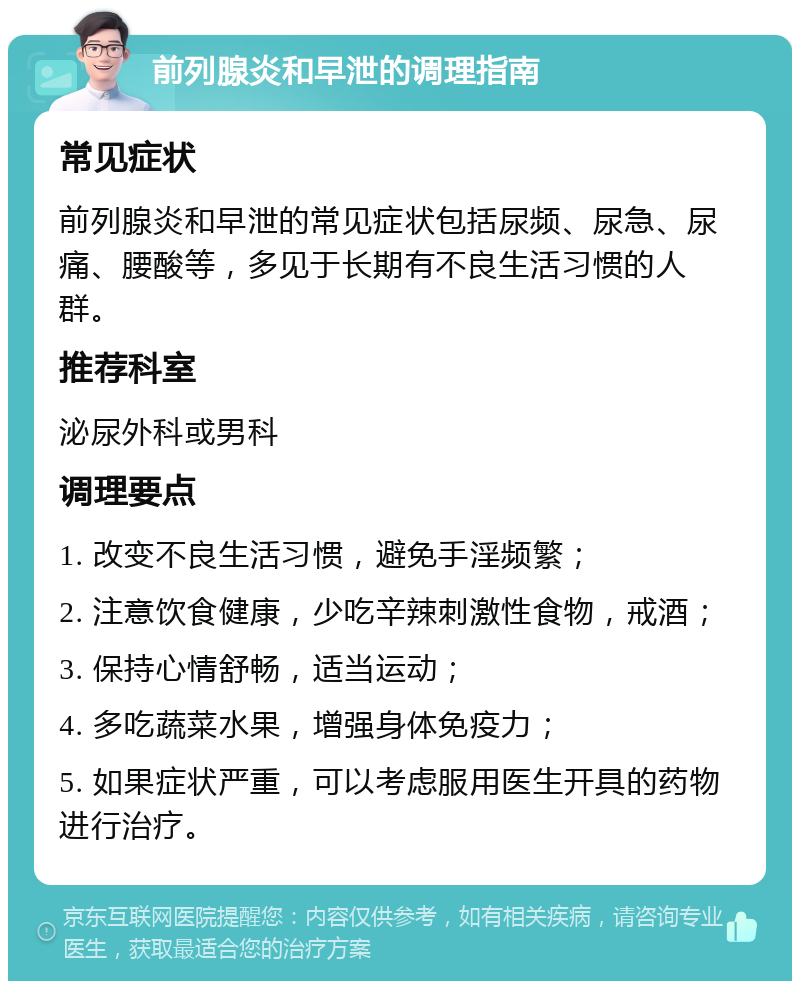 前列腺炎和早泄的调理指南 常见症状 前列腺炎和早泄的常见症状包括尿频、尿急、尿痛、腰酸等，多见于长期有不良生活习惯的人群。 推荐科室 泌尿外科或男科 调理要点 1. 改变不良生活习惯，避免手淫频繁； 2. 注意饮食健康，少吃辛辣刺激性食物，戒酒； 3. 保持心情舒畅，适当运动； 4. 多吃蔬菜水果，增强身体免疫力； 5. 如果症状严重，可以考虑服用医生开具的药物进行治疗。