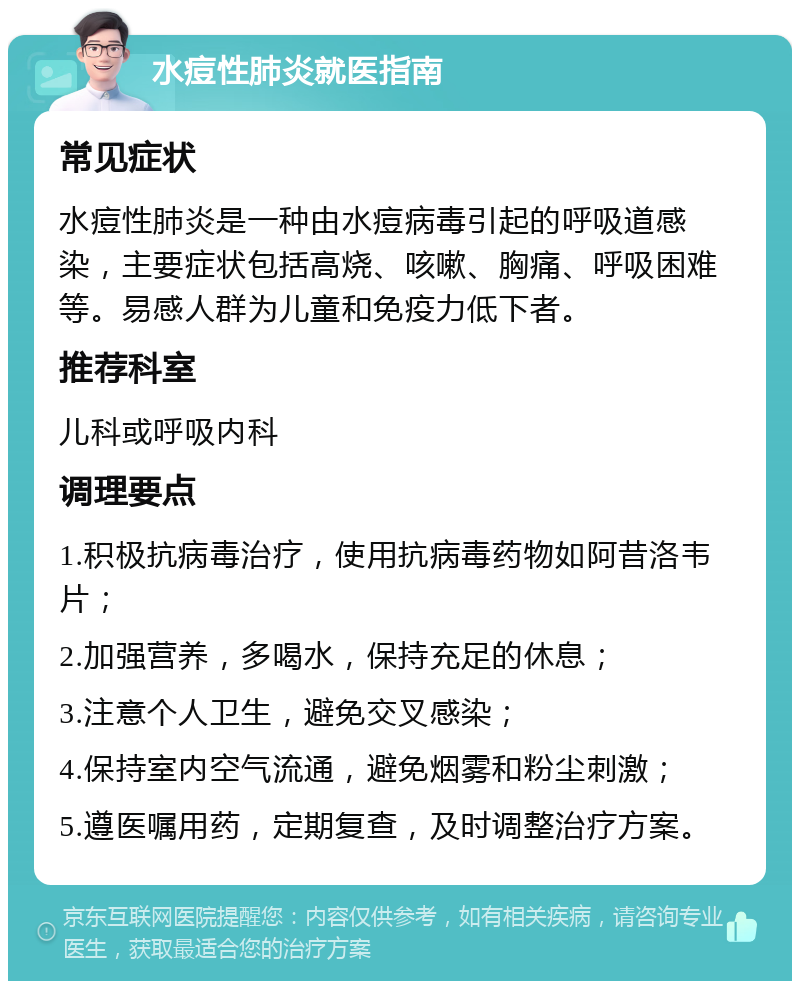 水痘性肺炎就医指南 常见症状 水痘性肺炎是一种由水痘病毒引起的呼吸道感染，主要症状包括高烧、咳嗽、胸痛、呼吸困难等。易感人群为儿童和免疫力低下者。 推荐科室 儿科或呼吸内科 调理要点 1.积极抗病毒治疗，使用抗病毒药物如阿昔洛韦片； 2.加强营养，多喝水，保持充足的休息； 3.注意个人卫生，避免交叉感染； 4.保持室内空气流通，避免烟雾和粉尘刺激； 5.遵医嘱用药，定期复查，及时调整治疗方案。