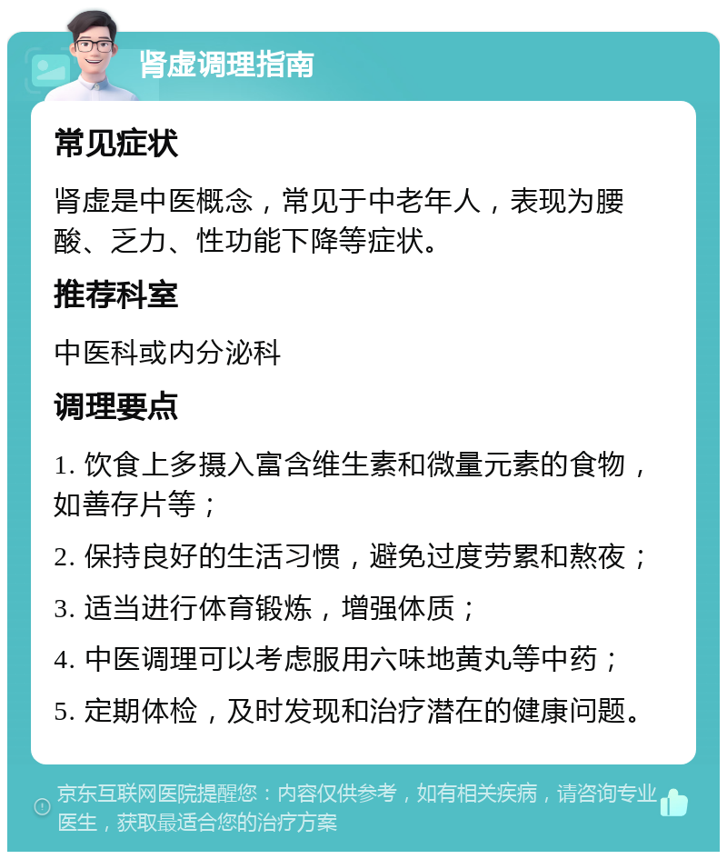 肾虚调理指南 常见症状 肾虚是中医概念，常见于中老年人，表现为腰酸、乏力、性功能下降等症状。 推荐科室 中医科或内分泌科 调理要点 1. 饮食上多摄入富含维生素和微量元素的食物，如善存片等； 2. 保持良好的生活习惯，避免过度劳累和熬夜； 3. 适当进行体育锻炼，增强体质； 4. 中医调理可以考虑服用六味地黄丸等中药； 5. 定期体检，及时发现和治疗潜在的健康问题。