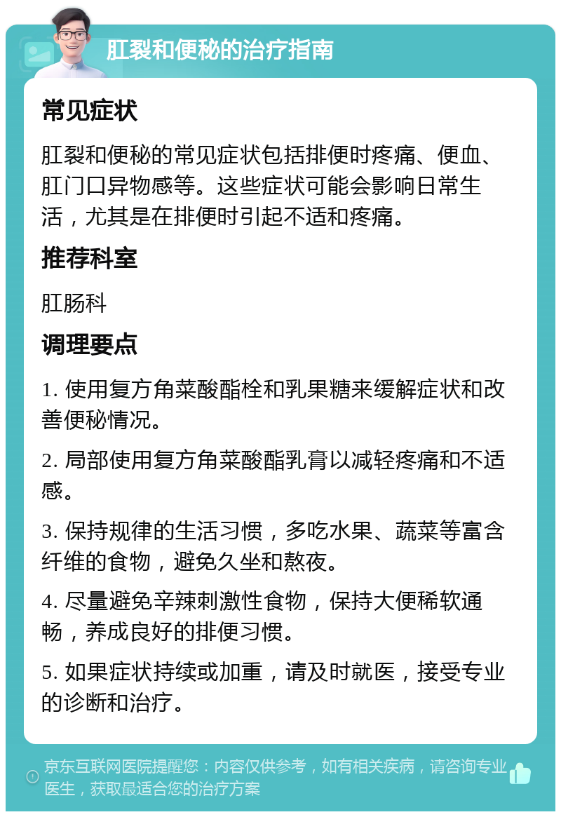 肛裂和便秘的治疗指南 常见症状 肛裂和便秘的常见症状包括排便时疼痛、便血、肛门口异物感等。这些症状可能会影响日常生活，尤其是在排便时引起不适和疼痛。 推荐科室 肛肠科 调理要点 1. 使用复方角菜酸酯栓和乳果糖来缓解症状和改善便秘情况。 2. 局部使用复方角菜酸酯乳膏以减轻疼痛和不适感。 3. 保持规律的生活习惯，多吃水果、蔬菜等富含纤维的食物，避免久坐和熬夜。 4. 尽量避免辛辣刺激性食物，保持大便稀软通畅，养成良好的排便习惯。 5. 如果症状持续或加重，请及时就医，接受专业的诊断和治疗。