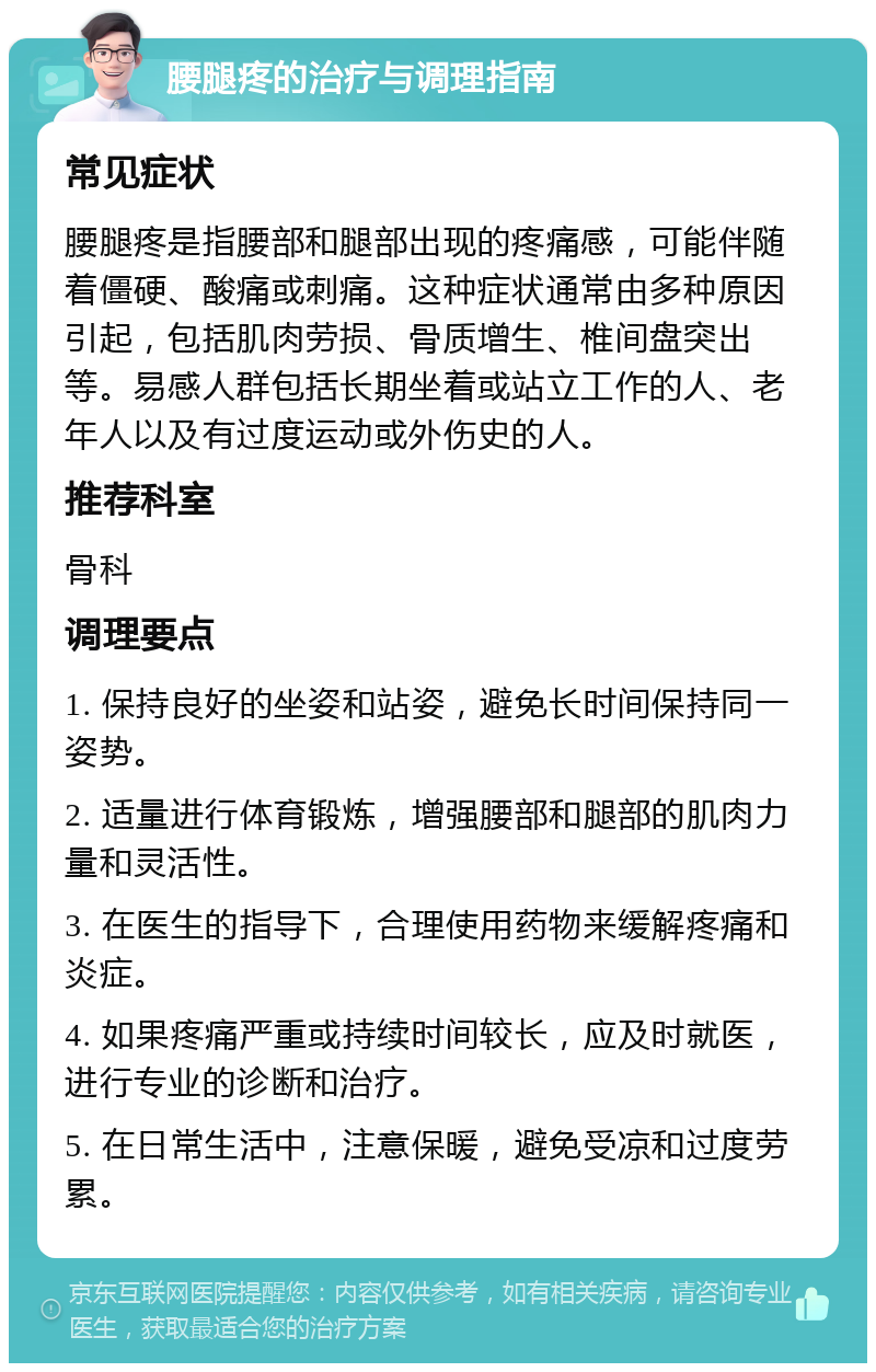 腰腿疼的治疗与调理指南 常见症状 腰腿疼是指腰部和腿部出现的疼痛感，可能伴随着僵硬、酸痛或刺痛。这种症状通常由多种原因引起，包括肌肉劳损、骨质增生、椎间盘突出等。易感人群包括长期坐着或站立工作的人、老年人以及有过度运动或外伤史的人。 推荐科室 骨科 调理要点 1. 保持良好的坐姿和站姿，避免长时间保持同一姿势。 2. 适量进行体育锻炼，增强腰部和腿部的肌肉力量和灵活性。 3. 在医生的指导下，合理使用药物来缓解疼痛和炎症。 4. 如果疼痛严重或持续时间较长，应及时就医，进行专业的诊断和治疗。 5. 在日常生活中，注意保暖，避免受凉和过度劳累。