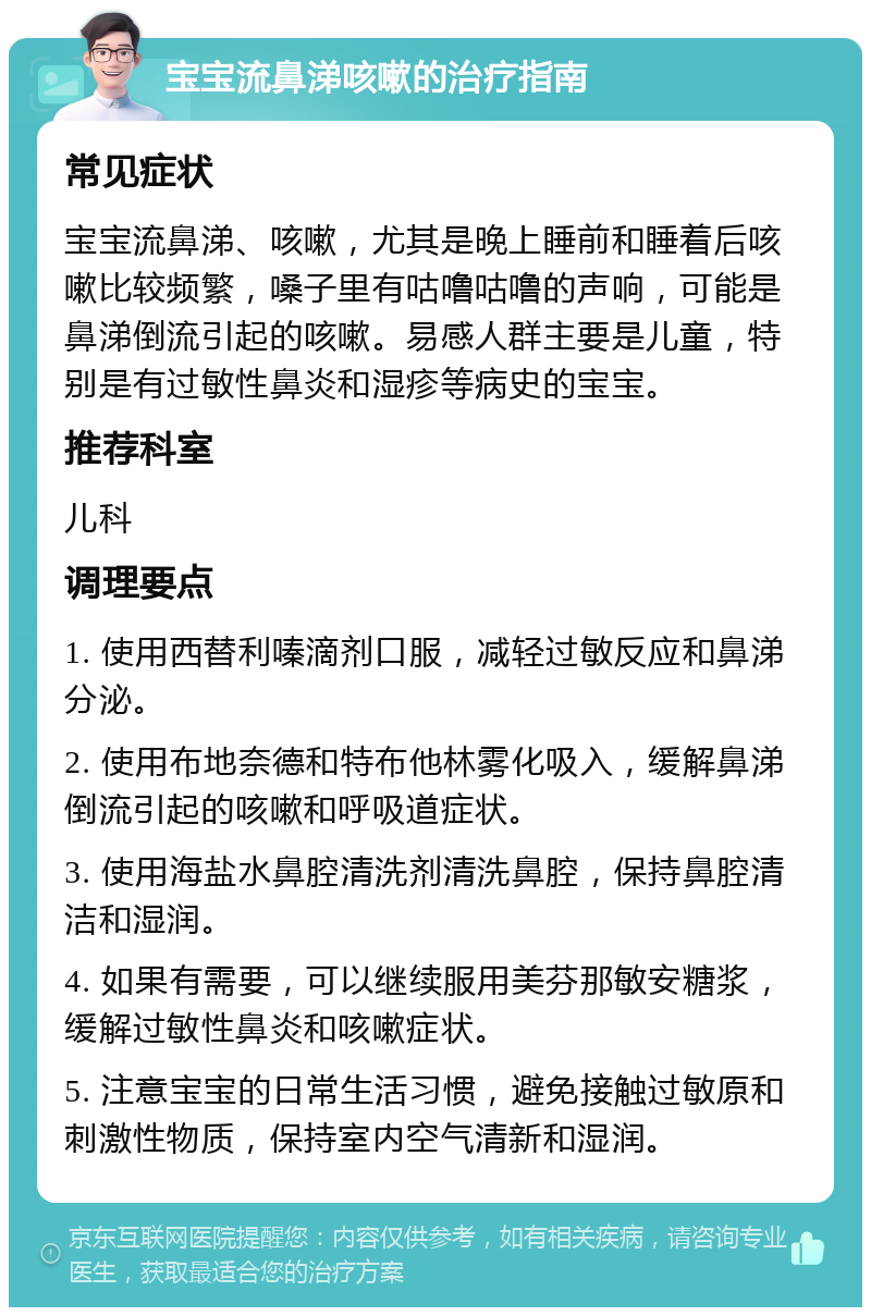 宝宝流鼻涕咳嗽的治疗指南 常见症状 宝宝流鼻涕、咳嗽，尤其是晚上睡前和睡着后咳嗽比较频繁，嗓子里有咕噜咕噜的声响，可能是鼻涕倒流引起的咳嗽。易感人群主要是儿童，特别是有过敏性鼻炎和湿疹等病史的宝宝。 推荐科室 儿科 调理要点 1. 使用西替利嗪滴剂口服，减轻过敏反应和鼻涕分泌。 2. 使用布地奈德和特布他林雾化吸入，缓解鼻涕倒流引起的咳嗽和呼吸道症状。 3. 使用海盐水鼻腔清洗剂清洗鼻腔，保持鼻腔清洁和湿润。 4. 如果有需要，可以继续服用美芬那敏安糖浆，缓解过敏性鼻炎和咳嗽症状。 5. 注意宝宝的日常生活习惯，避免接触过敏原和刺激性物质，保持室内空气清新和湿润。