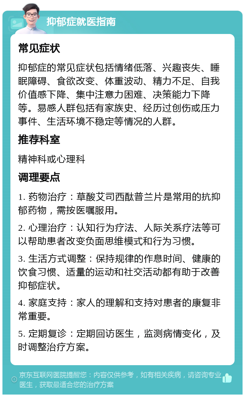 抑郁症就医指南 常见症状 抑郁症的常见症状包括情绪低落、兴趣丧失、睡眠障碍、食欲改变、体重波动、精力不足、自我价值感下降、集中注意力困难、决策能力下降等。易感人群包括有家族史、经历过创伤或压力事件、生活环境不稳定等情况的人群。 推荐科室 精神科或心理科 调理要点 1. 药物治疗：草酸艾司西酞普兰片是常用的抗抑郁药物，需按医嘱服用。 2. 心理治疗：认知行为疗法、人际关系疗法等可以帮助患者改变负面思维模式和行为习惯。 3. 生活方式调整：保持规律的作息时间、健康的饮食习惯、适量的运动和社交活动都有助于改善抑郁症状。 4. 家庭支持：家人的理解和支持对患者的康复非常重要。 5. 定期复诊：定期回访医生，监测病情变化，及时调整治疗方案。