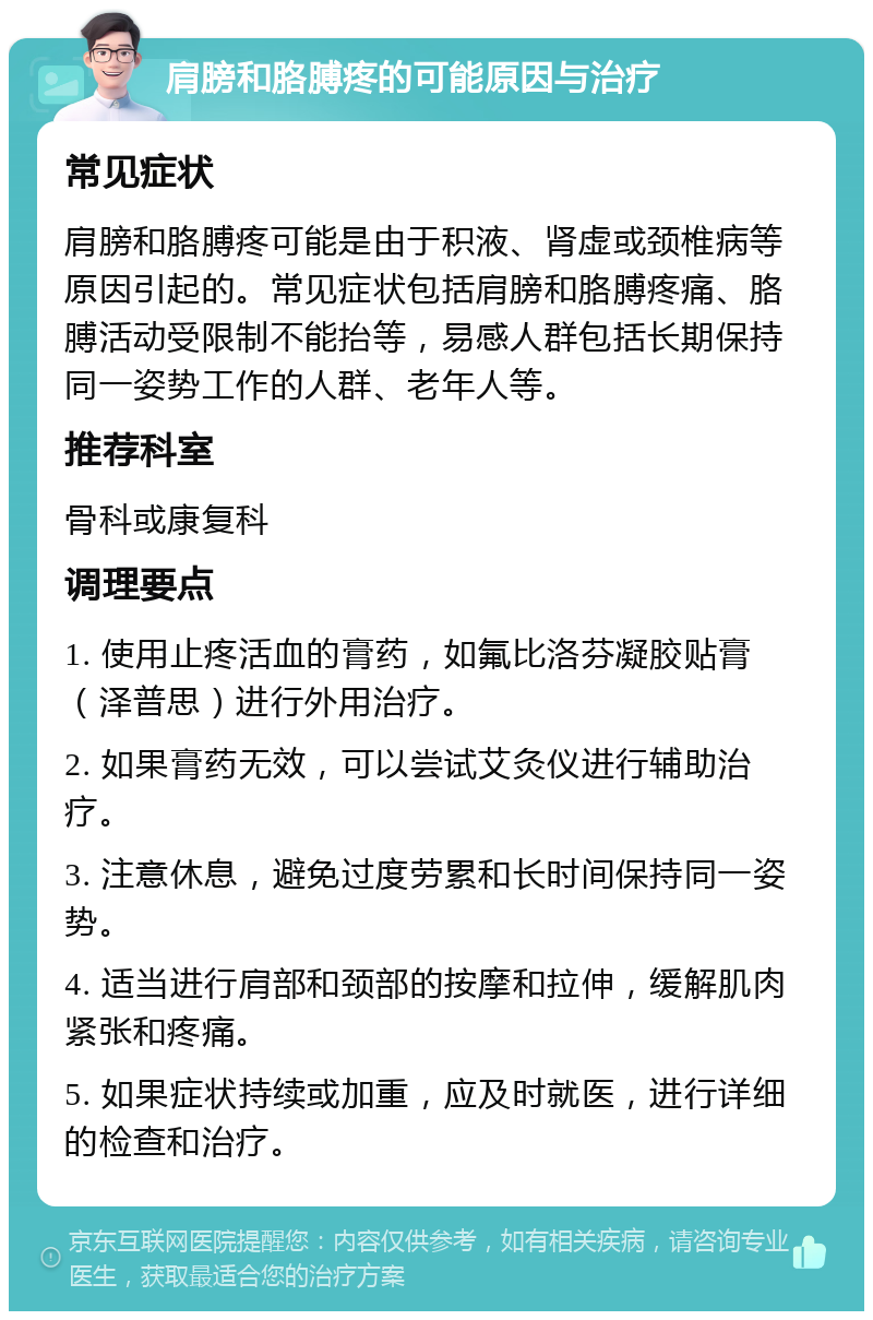 肩膀和胳膊疼的可能原因与治疗 常见症状 肩膀和胳膊疼可能是由于积液、肾虚或颈椎病等原因引起的。常见症状包括肩膀和胳膊疼痛、胳膊活动受限制不能抬等，易感人群包括长期保持同一姿势工作的人群、老年人等。 推荐科室 骨科或康复科 调理要点 1. 使用止疼活血的膏药，如氟比洛芬凝胶贴膏（泽普思）进行外用治疗。 2. 如果膏药无效，可以尝试艾灸仪进行辅助治疗。 3. 注意休息，避免过度劳累和长时间保持同一姿势。 4. 适当进行肩部和颈部的按摩和拉伸，缓解肌肉紧张和疼痛。 5. 如果症状持续或加重，应及时就医，进行详细的检查和治疗。