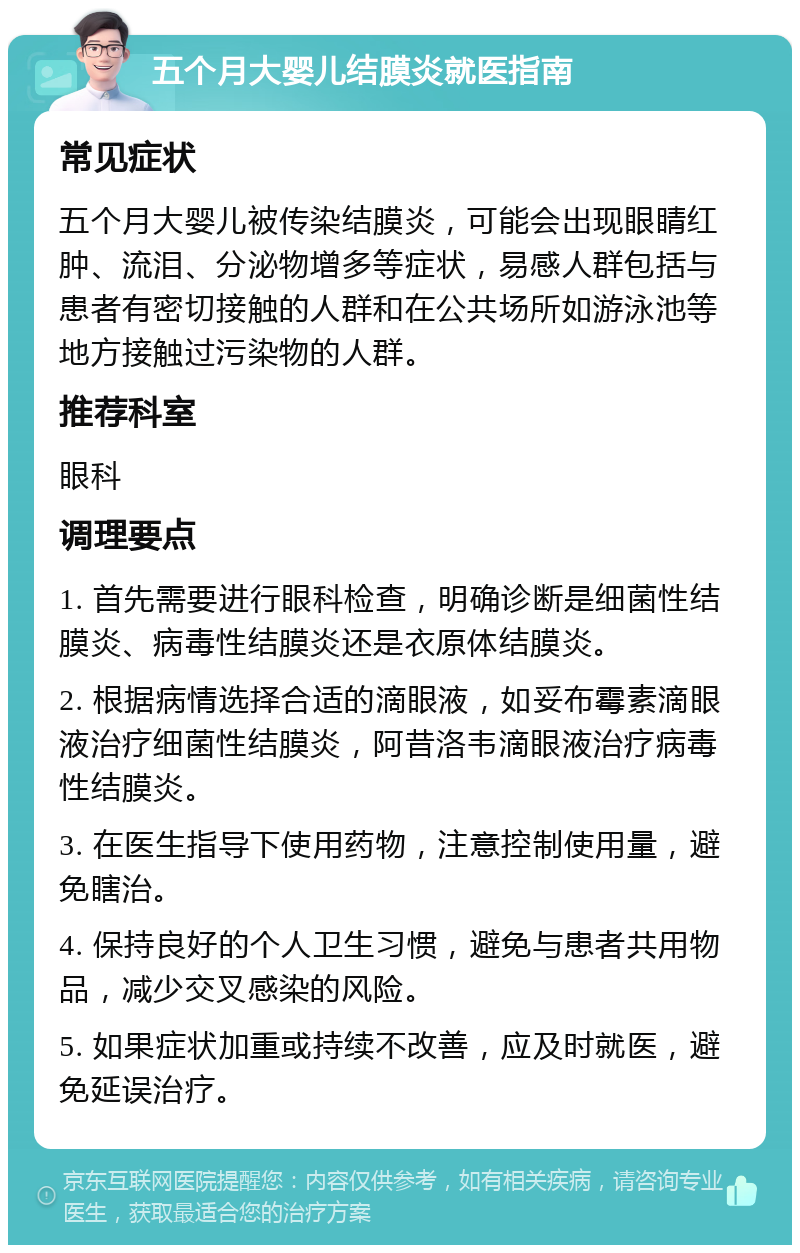 五个月大婴儿结膜炎就医指南 常见症状 五个月大婴儿被传染结膜炎，可能会出现眼睛红肿、流泪、分泌物增多等症状，易感人群包括与患者有密切接触的人群和在公共场所如游泳池等地方接触过污染物的人群。 推荐科室 眼科 调理要点 1. 首先需要进行眼科检查，明确诊断是细菌性结膜炎、病毒性结膜炎还是衣原体结膜炎。 2. 根据病情选择合适的滴眼液，如妥布霉素滴眼液治疗细菌性结膜炎，阿昔洛韦滴眼液治疗病毒性结膜炎。 3. 在医生指导下使用药物，注意控制使用量，避免瞎治。 4. 保持良好的个人卫生习惯，避免与患者共用物品，减少交叉感染的风险。 5. 如果症状加重或持续不改善，应及时就医，避免延误治疗。