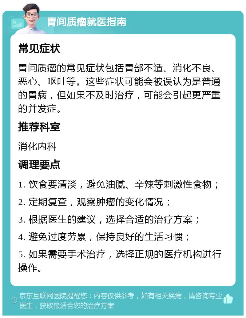 胃间质瘤就医指南 常见症状 胃间质瘤的常见症状包括胃部不适、消化不良、恶心、呕吐等。这些症状可能会被误认为是普通的胃病，但如果不及时治疗，可能会引起更严重的并发症。 推荐科室 消化内科 调理要点 1. 饮食要清淡，避免油腻、辛辣等刺激性食物； 2. 定期复查，观察肿瘤的变化情况； 3. 根据医生的建议，选择合适的治疗方案； 4. 避免过度劳累，保持良好的生活习惯； 5. 如果需要手术治疗，选择正规的医疗机构进行操作。