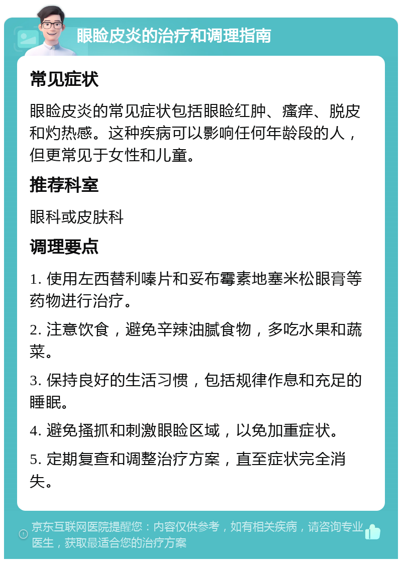 眼睑皮炎的治疗和调理指南 常见症状 眼睑皮炎的常见症状包括眼睑红肿、瘙痒、脱皮和灼热感。这种疾病可以影响任何年龄段的人，但更常见于女性和儿童。 推荐科室 眼科或皮肤科 调理要点 1. 使用左西替利嗪片和妥布霉素地塞米松眼膏等药物进行治疗。 2. 注意饮食，避免辛辣油腻食物，多吃水果和蔬菜。 3. 保持良好的生活习惯，包括规律作息和充足的睡眠。 4. 避免搔抓和刺激眼睑区域，以免加重症状。 5. 定期复查和调整治疗方案，直至症状完全消失。