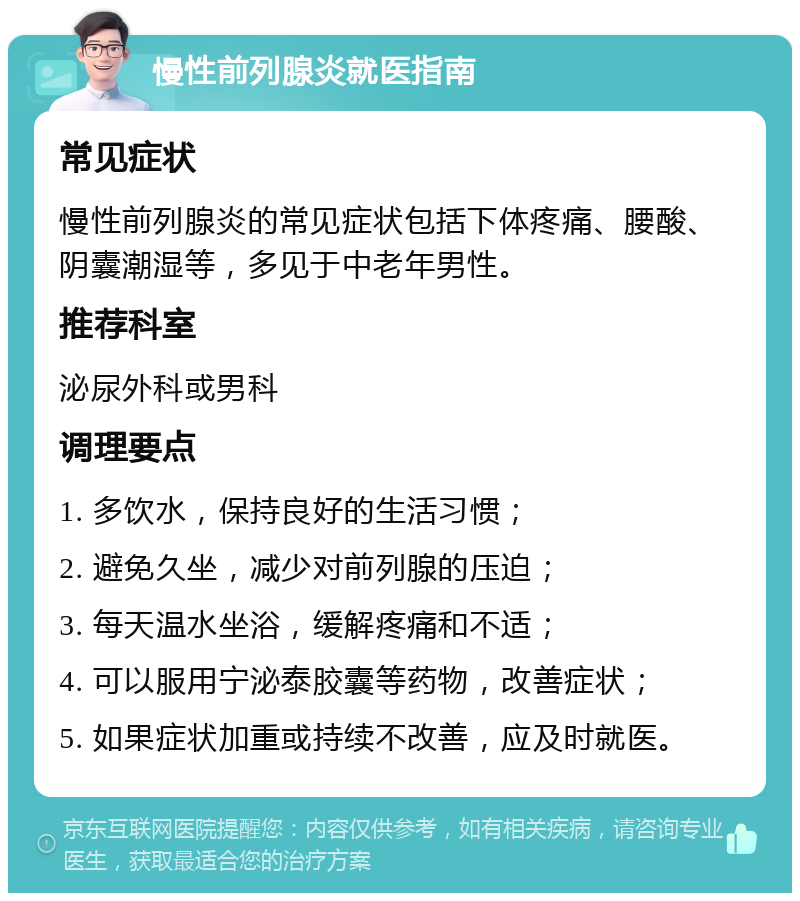 慢性前列腺炎就医指南 常见症状 慢性前列腺炎的常见症状包括下体疼痛、腰酸、阴囊潮湿等，多见于中老年男性。 推荐科室 泌尿外科或男科 调理要点 1. 多饮水，保持良好的生活习惯； 2. 避免久坐，减少对前列腺的压迫； 3. 每天温水坐浴，缓解疼痛和不适； 4. 可以服用宁泌泰胶囊等药物，改善症状； 5. 如果症状加重或持续不改善，应及时就医。