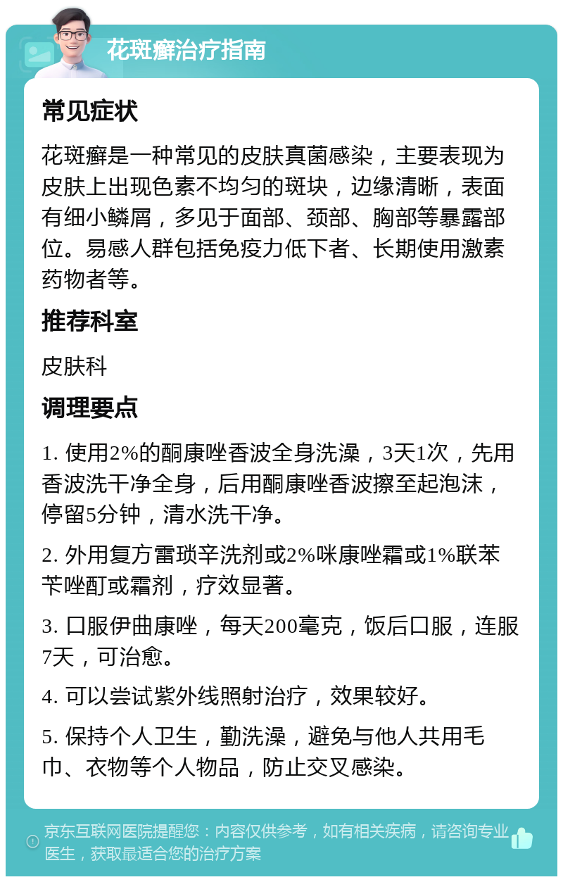 花斑癣治疗指南 常见症状 花斑癣是一种常见的皮肤真菌感染，主要表现为皮肤上出现色素不均匀的斑块，边缘清晰，表面有细小鳞屑，多见于面部、颈部、胸部等暴露部位。易感人群包括免疫力低下者、长期使用激素药物者等。 推荐科室 皮肤科 调理要点 1. 使用2%的酮康唑香波全身洗澡，3天1次，先用香波洗干净全身，后用酮康唑香波擦至起泡沫，停留5分钟，清水洗干净。 2. 外用复方雷琐辛洗剂或2%咪康唑霜或1%联苯苄唑酊或霜剂，疗效显著。 3. 口服伊曲康唑，每天200毫克，饭后口服，连服7天，可治愈。 4. 可以尝试紫外线照射治疗，效果较好。 5. 保持个人卫生，勤洗澡，避免与他人共用毛巾、衣物等个人物品，防止交叉感染。