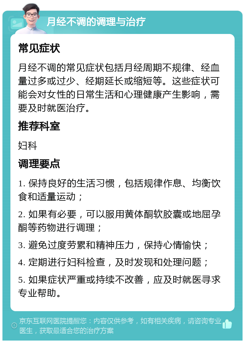 月经不调的调理与治疗 常见症状 月经不调的常见症状包括月经周期不规律、经血量过多或过少、经期延长或缩短等。这些症状可能会对女性的日常生活和心理健康产生影响，需要及时就医治疗。 推荐科室 妇科 调理要点 1. 保持良好的生活习惯，包括规律作息、均衡饮食和适量运动； 2. 如果有必要，可以服用黄体酮软胶囊或地屈孕酮等药物进行调理； 3. 避免过度劳累和精神压力，保持心情愉快； 4. 定期进行妇科检查，及时发现和处理问题； 5. 如果症状严重或持续不改善，应及时就医寻求专业帮助。