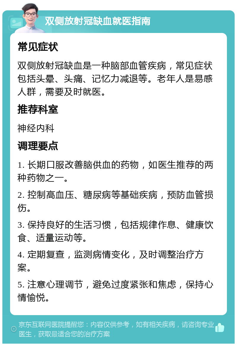 双侧放射冠缺血就医指南 常见症状 双侧放射冠缺血是一种脑部血管疾病，常见症状包括头晕、头痛、记忆力减退等。老年人是易感人群，需要及时就医。 推荐科室 神经内科 调理要点 1. 长期口服改善脑供血的药物，如医生推荐的两种药物之一。 2. 控制高血压、糖尿病等基础疾病，预防血管损伤。 3. 保持良好的生活习惯，包括规律作息、健康饮食、适量运动等。 4. 定期复查，监测病情变化，及时调整治疗方案。 5. 注意心理调节，避免过度紧张和焦虑，保持心情愉悦。