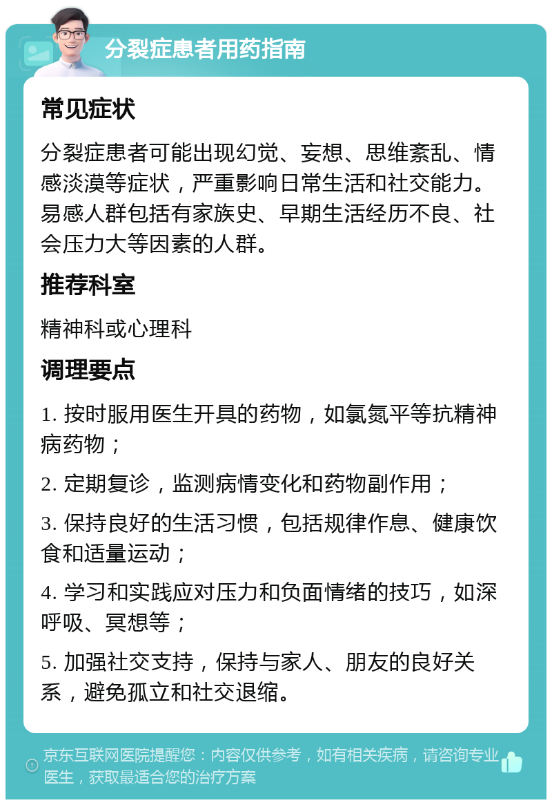 分裂症患者用药指南 常见症状 分裂症患者可能出现幻觉、妄想、思维紊乱、情感淡漠等症状，严重影响日常生活和社交能力。易感人群包括有家族史、早期生活经历不良、社会压力大等因素的人群。 推荐科室 精神科或心理科 调理要点 1. 按时服用医生开具的药物，如氯氮平等抗精神病药物； 2. 定期复诊，监测病情变化和药物副作用； 3. 保持良好的生活习惯，包括规律作息、健康饮食和适量运动； 4. 学习和实践应对压力和负面情绪的技巧，如深呼吸、冥想等； 5. 加强社交支持，保持与家人、朋友的良好关系，避免孤立和社交退缩。