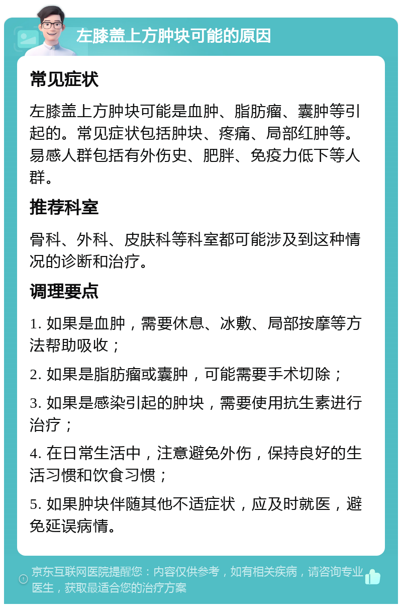 左膝盖上方肿块可能的原因 常见症状 左膝盖上方肿块可能是血肿、脂肪瘤、囊肿等引起的。常见症状包括肿块、疼痛、局部红肿等。易感人群包括有外伤史、肥胖、免疫力低下等人群。 推荐科室 骨科、外科、皮肤科等科室都可能涉及到这种情况的诊断和治疗。 调理要点 1. 如果是血肿，需要休息、冰敷、局部按摩等方法帮助吸收； 2. 如果是脂肪瘤或囊肿，可能需要手术切除； 3. 如果是感染引起的肿块，需要使用抗生素进行治疗； 4. 在日常生活中，注意避免外伤，保持良好的生活习惯和饮食习惯； 5. 如果肿块伴随其他不适症状，应及时就医，避免延误病情。