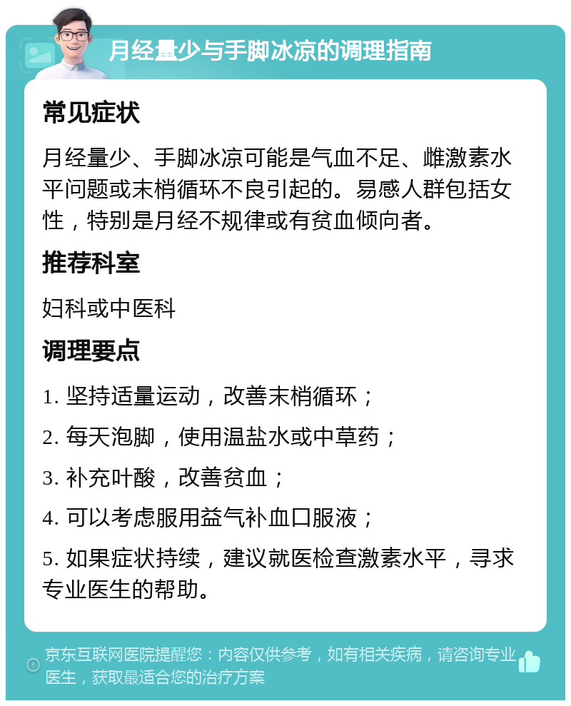 月经量少与手脚冰凉的调理指南 常见症状 月经量少、手脚冰凉可能是气血不足、雌激素水平问题或末梢循环不良引起的。易感人群包括女性，特别是月经不规律或有贫血倾向者。 推荐科室 妇科或中医科 调理要点 1. 坚持适量运动，改善末梢循环； 2. 每天泡脚，使用温盐水或中草药； 3. 补充叶酸，改善贫血； 4. 可以考虑服用益气补血口服液； 5. 如果症状持续，建议就医检查激素水平，寻求专业医生的帮助。