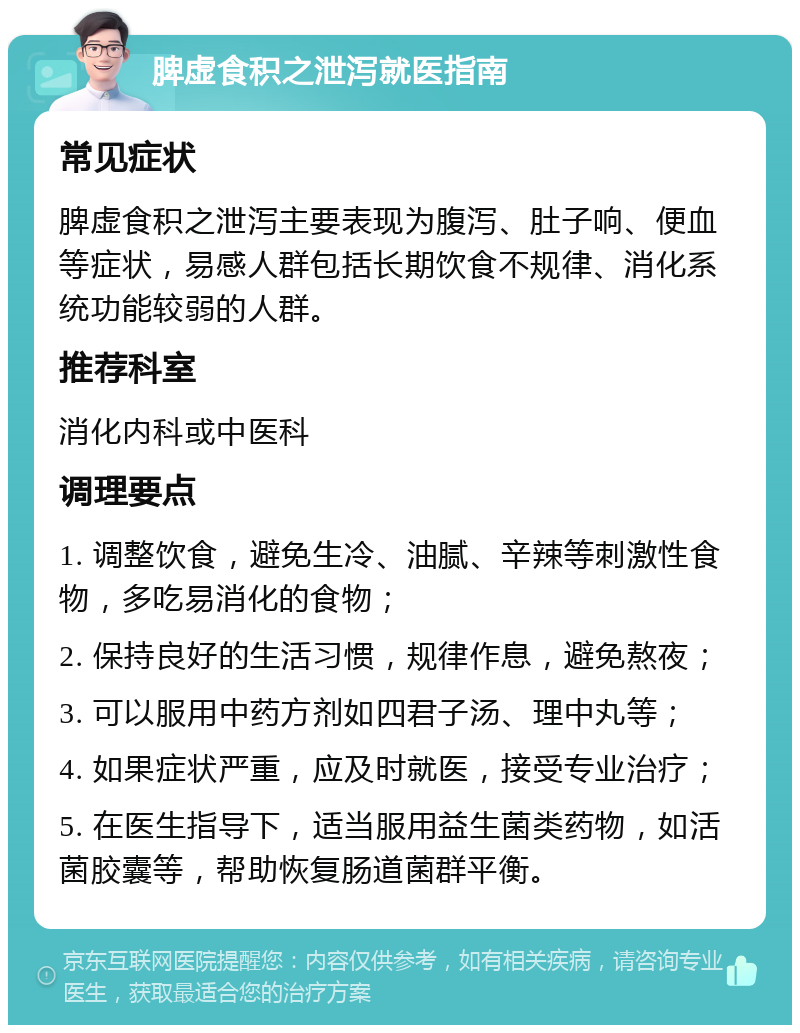 脾虚食积之泄泻就医指南 常见症状 脾虚食积之泄泻主要表现为腹泻、肚子响、便血等症状，易感人群包括长期饮食不规律、消化系统功能较弱的人群。 推荐科室 消化内科或中医科 调理要点 1. 调整饮食，避免生冷、油腻、辛辣等刺激性食物，多吃易消化的食物； 2. 保持良好的生活习惯，规律作息，避免熬夜； 3. 可以服用中药方剂如四君子汤、理中丸等； 4. 如果症状严重，应及时就医，接受专业治疗； 5. 在医生指导下，适当服用益生菌类药物，如活菌胶囊等，帮助恢复肠道菌群平衡。