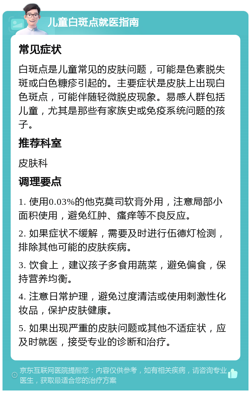 儿童白斑点就医指南 常见症状 白斑点是儿童常见的皮肤问题，可能是色素脱失斑或白色糠疹引起的。主要症状是皮肤上出现白色斑点，可能伴随轻微脱皮现象。易感人群包括儿童，尤其是那些有家族史或免疫系统问题的孩子。 推荐科室 皮肤科 调理要点 1. 使用0.03%的他克莫司软膏外用，注意局部小面积使用，避免红肿、瘙痒等不良反应。 2. 如果症状不缓解，需要及时进行伍德灯检测，排除其他可能的皮肤疾病。 3. 饮食上，建议孩子多食用蔬菜，避免偏食，保持营养均衡。 4. 注意日常护理，避免过度清洁或使用刺激性化妆品，保护皮肤健康。 5. 如果出现严重的皮肤问题或其他不适症状，应及时就医，接受专业的诊断和治疗。