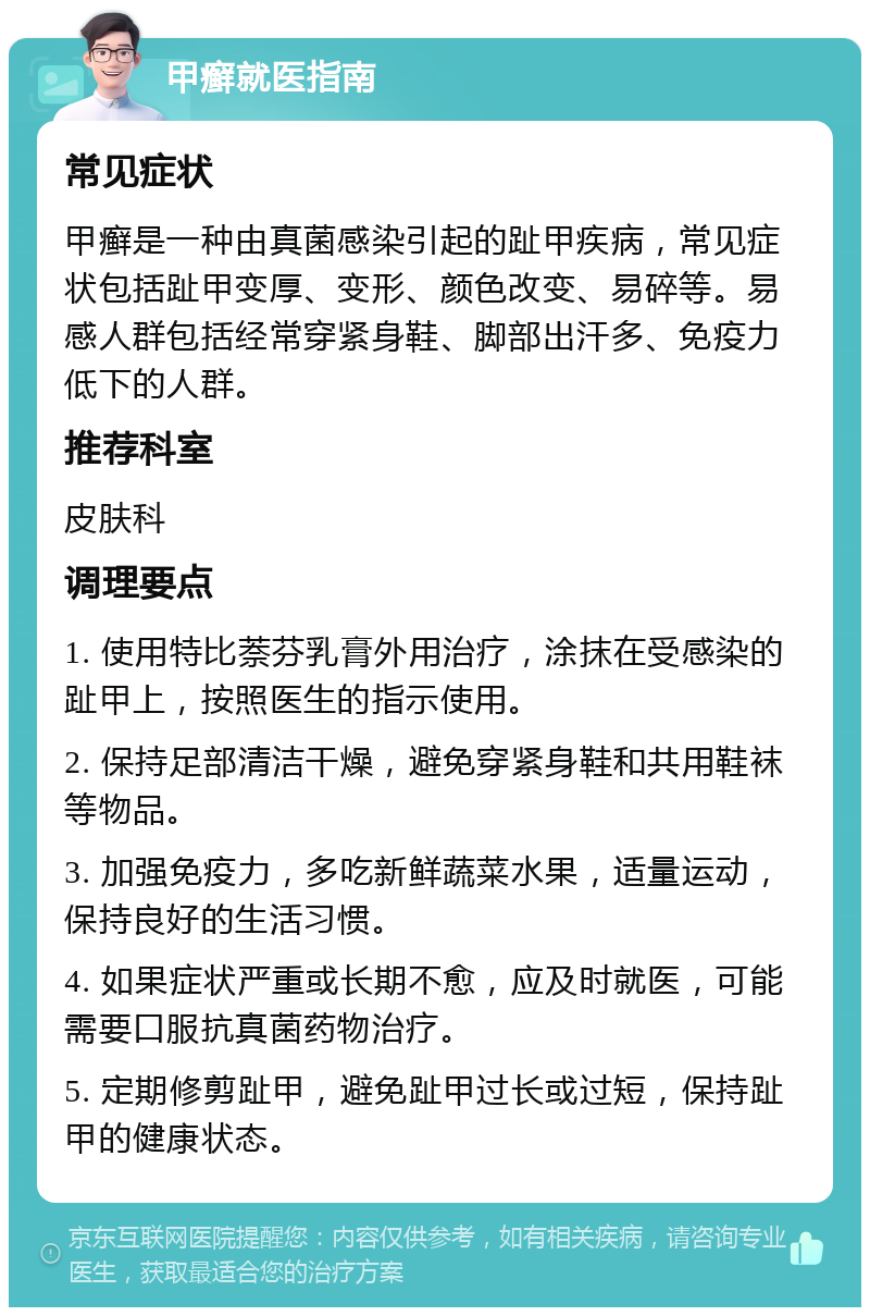 甲癣就医指南 常见症状 甲癣是一种由真菌感染引起的趾甲疾病，常见症状包括趾甲变厚、变形、颜色改变、易碎等。易感人群包括经常穿紧身鞋、脚部出汗多、免疫力低下的人群。 推荐科室 皮肤科 调理要点 1. 使用特比萘芬乳膏外用治疗，涂抹在受感染的趾甲上，按照医生的指示使用。 2. 保持足部清洁干燥，避免穿紧身鞋和共用鞋袜等物品。 3. 加强免疫力，多吃新鲜蔬菜水果，适量运动，保持良好的生活习惯。 4. 如果症状严重或长期不愈，应及时就医，可能需要口服抗真菌药物治疗。 5. 定期修剪趾甲，避免趾甲过长或过短，保持趾甲的健康状态。