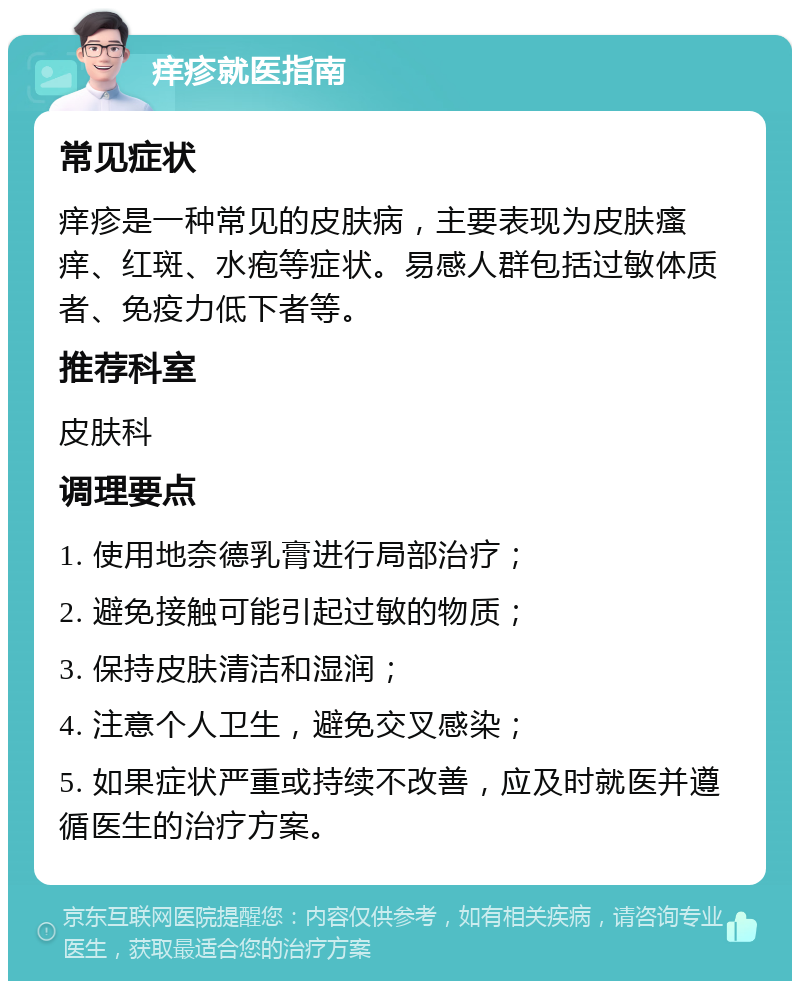 痒疹就医指南 常见症状 痒疹是一种常见的皮肤病，主要表现为皮肤瘙痒、红斑、水疱等症状。易感人群包括过敏体质者、免疫力低下者等。 推荐科室 皮肤科 调理要点 1. 使用地奈德乳膏进行局部治疗； 2. 避免接触可能引起过敏的物质； 3. 保持皮肤清洁和湿润； 4. 注意个人卫生，避免交叉感染； 5. 如果症状严重或持续不改善，应及时就医并遵循医生的治疗方案。