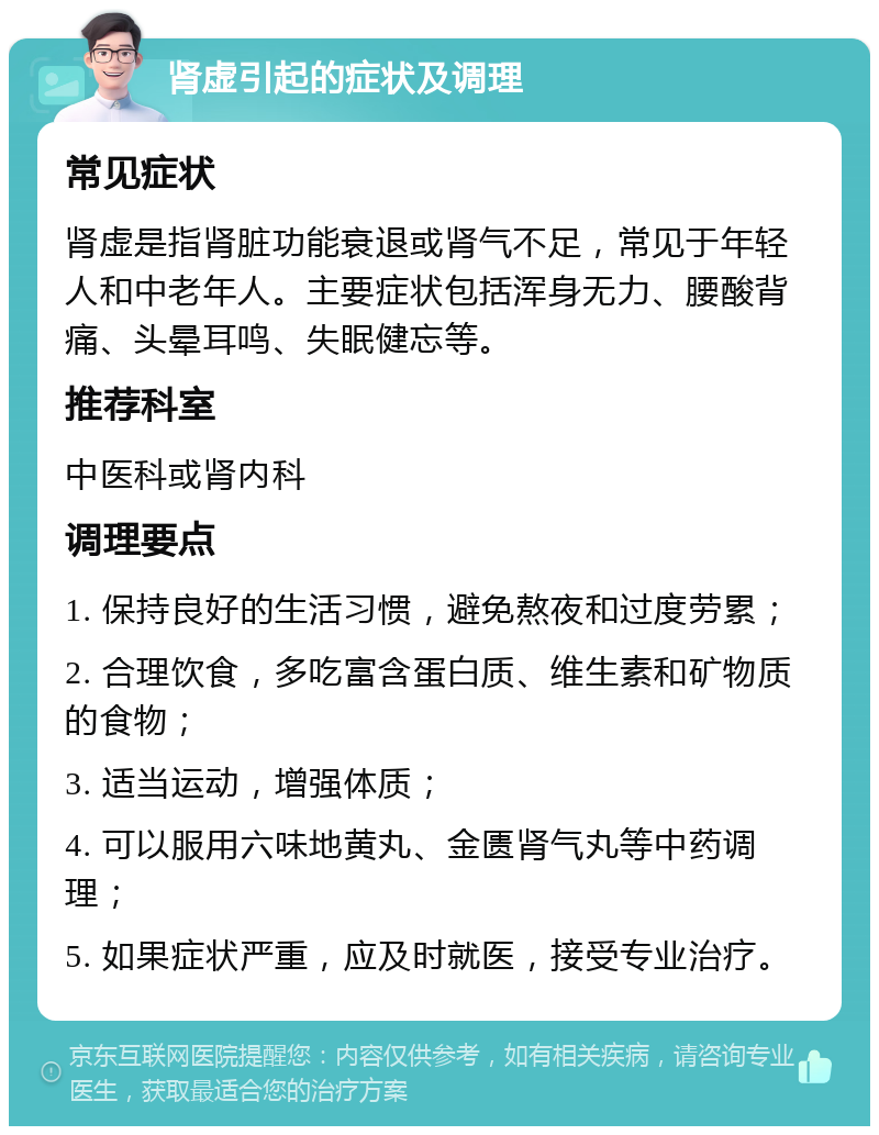 肾虚引起的症状及调理 常见症状 肾虚是指肾脏功能衰退或肾气不足，常见于年轻人和中老年人。主要症状包括浑身无力、腰酸背痛、头晕耳鸣、失眠健忘等。 推荐科室 中医科或肾内科 调理要点 1. 保持良好的生活习惯，避免熬夜和过度劳累； 2. 合理饮食，多吃富含蛋白质、维生素和矿物质的食物； 3. 适当运动，增强体质； 4. 可以服用六味地黄丸、金匮肾气丸等中药调理； 5. 如果症状严重，应及时就医，接受专业治疗。