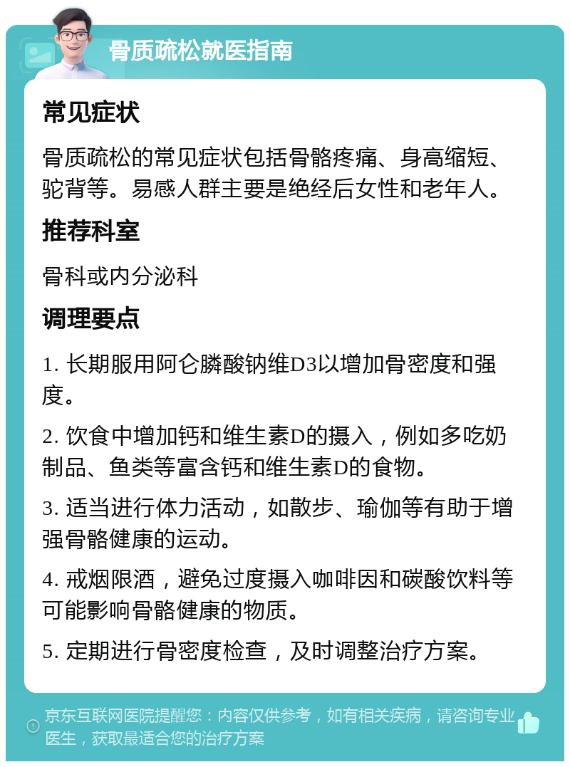 骨质疏松就医指南 常见症状 骨质疏松的常见症状包括骨骼疼痛、身高缩短、驼背等。易感人群主要是绝经后女性和老年人。 推荐科室 骨科或内分泌科 调理要点 1. 长期服用阿仑膦酸钠维D3以增加骨密度和强度。 2. 饮食中增加钙和维生素D的摄入，例如多吃奶制品、鱼类等富含钙和维生素D的食物。 3. 适当进行体力活动，如散步、瑜伽等有助于增强骨骼健康的运动。 4. 戒烟限酒，避免过度摄入咖啡因和碳酸饮料等可能影响骨骼健康的物质。 5. 定期进行骨密度检查，及时调整治疗方案。