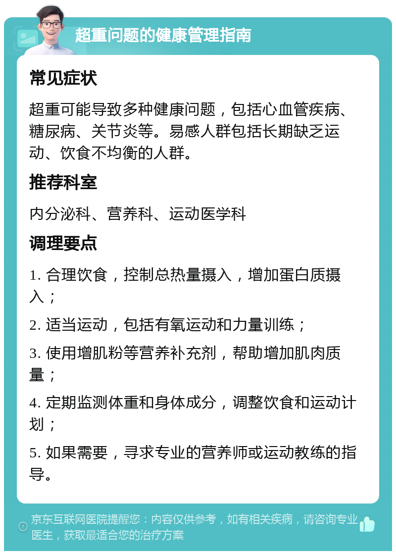 超重问题的健康管理指南 常见症状 超重可能导致多种健康问题，包括心血管疾病、糖尿病、关节炎等。易感人群包括长期缺乏运动、饮食不均衡的人群。 推荐科室 内分泌科、营养科、运动医学科 调理要点 1. 合理饮食，控制总热量摄入，增加蛋白质摄入； 2. 适当运动，包括有氧运动和力量训练； 3. 使用增肌粉等营养补充剂，帮助增加肌肉质量； 4. 定期监测体重和身体成分，调整饮食和运动计划； 5. 如果需要，寻求专业的营养师或运动教练的指导。