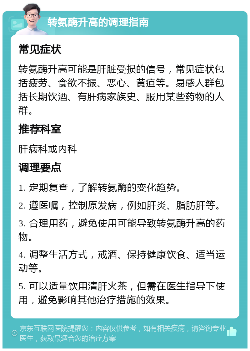 转氨酶升高的调理指南 常见症状 转氨酶升高可能是肝脏受损的信号，常见症状包括疲劳、食欲不振、恶心、黄疸等。易感人群包括长期饮酒、有肝病家族史、服用某些药物的人群。 推荐科室 肝病科或内科 调理要点 1. 定期复查，了解转氨酶的变化趋势。 2. 遵医嘱，控制原发病，例如肝炎、脂肪肝等。 3. 合理用药，避免使用可能导致转氨酶升高的药物。 4. 调整生活方式，戒酒、保持健康饮食、适当运动等。 5. 可以适量饮用清肝火茶，但需在医生指导下使用，避免影响其他治疗措施的效果。