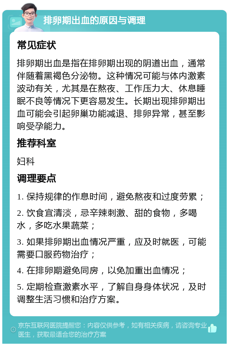 排卵期出血的原因与调理 常见症状 排卵期出血是指在排卵期出现的阴道出血，通常伴随着黑褐色分泌物。这种情况可能与体内激素波动有关，尤其是在熬夜、工作压力大、休息睡眠不良等情况下更容易发生。长期出现排卵期出血可能会引起卵巢功能减退、排卵异常，甚至影响受孕能力。 推荐科室 妇科 调理要点 1. 保持规律的作息时间，避免熬夜和过度劳累； 2. 饮食宜清淡，忌辛辣刺激、甜的食物，多喝水，多吃水果蔬菜； 3. 如果排卵期出血情况严重，应及时就医，可能需要口服药物治疗； 4. 在排卵期避免同房，以免加重出血情况； 5. 定期检查激素水平，了解自身身体状况，及时调整生活习惯和治疗方案。