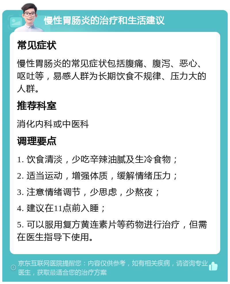 慢性胃肠炎的治疗和生活建议 常见症状 慢性胃肠炎的常见症状包括腹痛、腹泻、恶心、呕吐等，易感人群为长期饮食不规律、压力大的人群。 推荐科室 消化内科或中医科 调理要点 1. 饮食清淡，少吃辛辣油腻及生冷食物； 2. 适当运动，增强体质，缓解情绪压力； 3. 注意情绪调节，少思虑，少熬夜； 4. 建议在11点前入睡； 5. 可以服用复方黄连素片等药物进行治疗，但需在医生指导下使用。