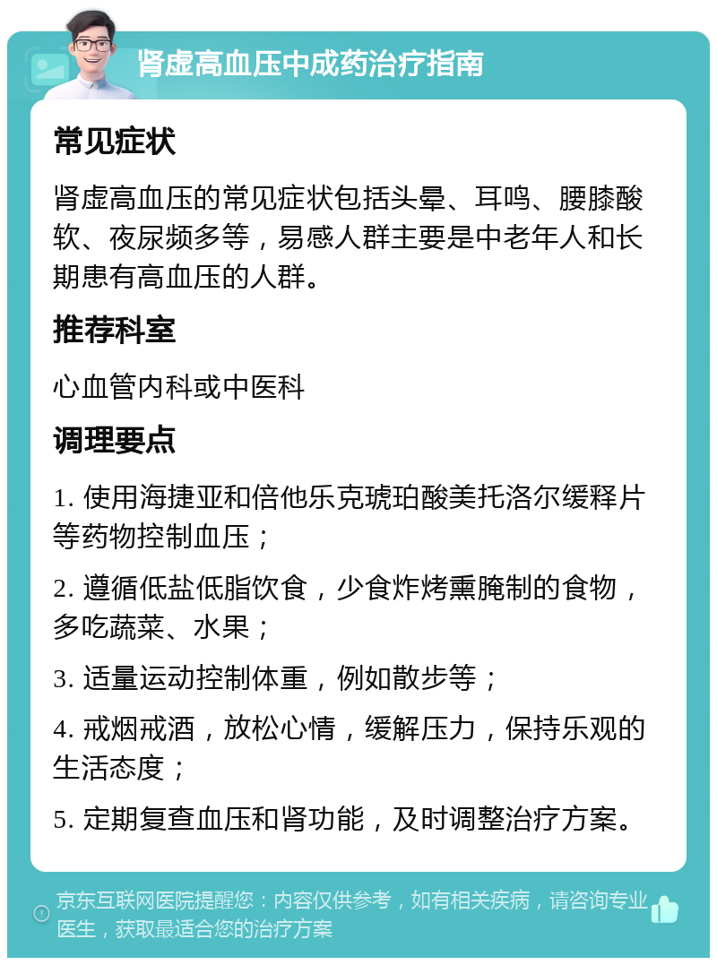 肾虚高血压中成药治疗指南 常见症状 肾虚高血压的常见症状包括头晕、耳鸣、腰膝酸软、夜尿频多等，易感人群主要是中老年人和长期患有高血压的人群。 推荐科室 心血管内科或中医科 调理要点 1. 使用海捷亚和倍他乐克琥珀酸美托洛尔缓释片等药物控制血压； 2. 遵循低盐低脂饮食，少食炸烤熏腌制的食物，多吃蔬菜、水果； 3. 适量运动控制体重，例如散步等； 4. 戒烟戒酒，放松心情，缓解压力，保持乐观的生活态度； 5. 定期复查血压和肾功能，及时调整治疗方案。