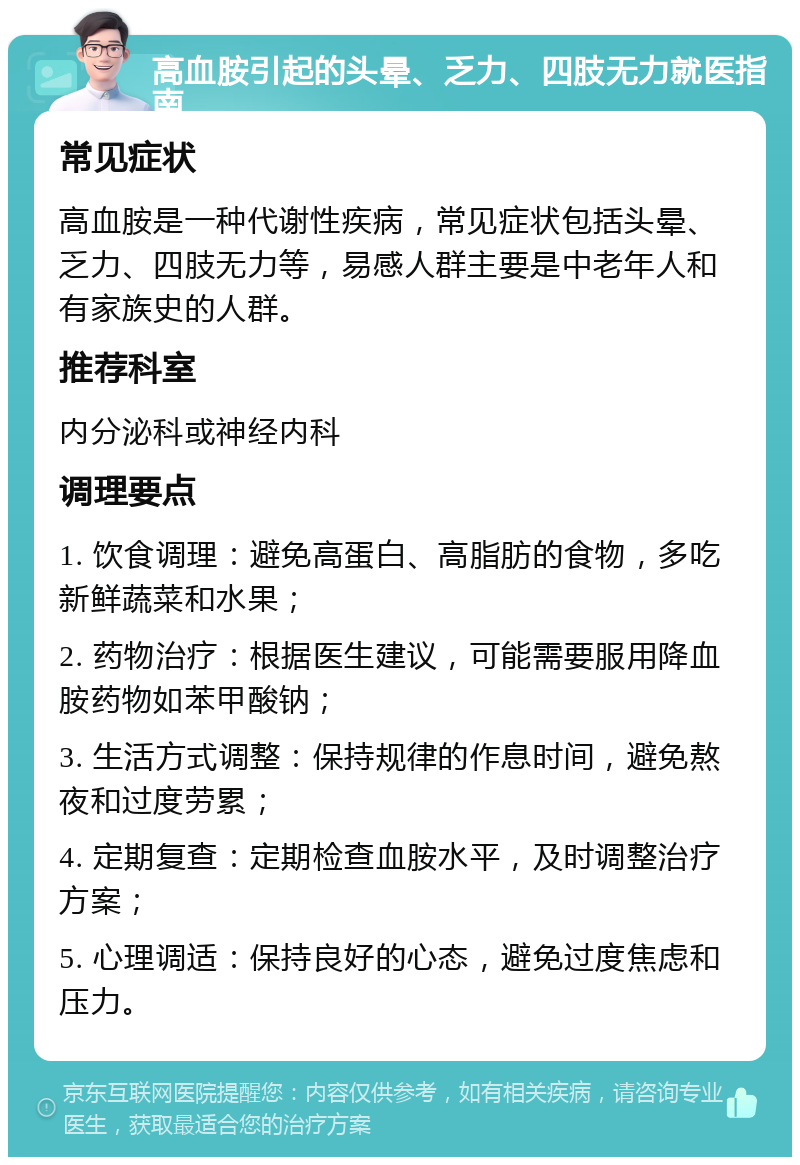 高血胺引起的头晕、乏力、四肢无力就医指南 常见症状 高血胺是一种代谢性疾病，常见症状包括头晕、乏力、四肢无力等，易感人群主要是中老年人和有家族史的人群。 推荐科室 内分泌科或神经内科 调理要点 1. 饮食调理：避免高蛋白、高脂肪的食物，多吃新鲜蔬菜和水果； 2. 药物治疗：根据医生建议，可能需要服用降血胺药物如苯甲酸钠； 3. 生活方式调整：保持规律的作息时间，避免熬夜和过度劳累； 4. 定期复查：定期检查血胺水平，及时调整治疗方案； 5. 心理调适：保持良好的心态，避免过度焦虑和压力。